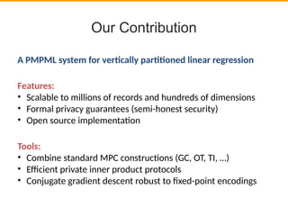 Our Contribution
A PMPML system for vertcally parttoned linear regression
Features:
• Scalable to millions of records and hundreds of dimensions
• Formal privacy guarantees (semi-honest security)
• Open source implementaton
Tools:
• Combine standard MPC constructons (GC, OT, TI, …)
• Efcient private inner product protocols
• Conjugate gradient descent robust to fxed-point encodings
 