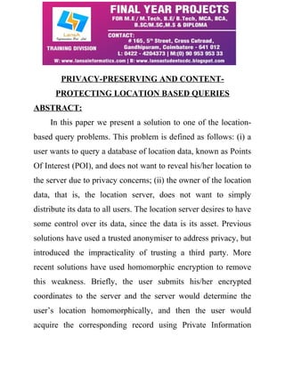 PRIVACY-PRESERVING AND CONTENT-PROTECTING 
LOCATION BASED QUERIES 
ABSTRACT: 
In this paper we present a solution to one of the location-based 
query problems. This problem is defined as follows: (i) a 
user wants to query a database of location data, known as Points 
Of Interest (POI), and does not want to reveal his/her location to 
the server due to privacy concerns; (ii) the owner of the location 
data, that is, the location server, does not want to simply 
distribute its data to all users. The location server desires to have 
some control over its data, since the data is its asset. Previous 
solutions have used a trusted anonymiser to address privacy, but 
introduced the impracticality of trusting a third party. More 
recent solutions have used homomorphic encryption to remove 
this weakness. Briefly, the user submits his/her encrypted 
coordinates to the server and the server would determine the 
user’s location homomorphically, and then the user would 
acquire the corresponding record using Private Information 
 