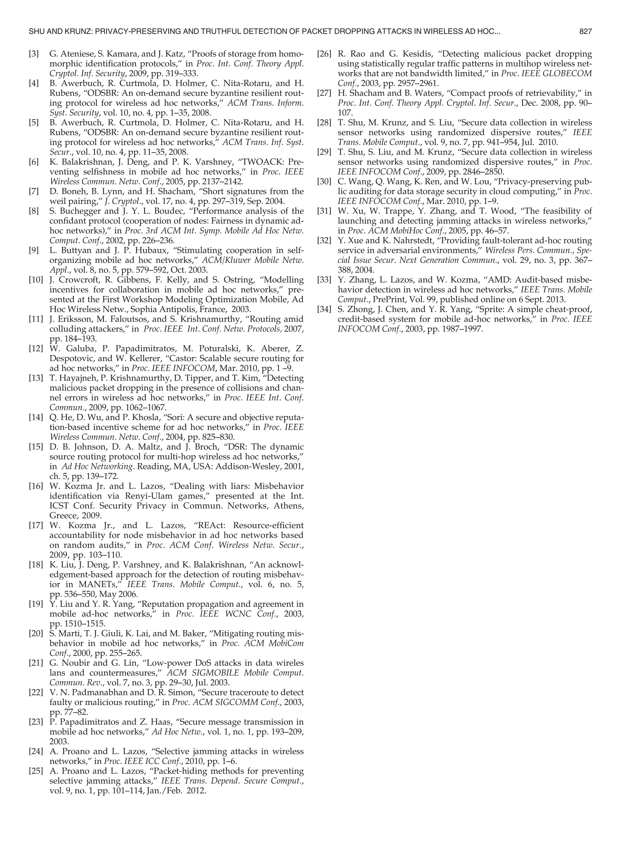 [3] G. Ateniese, S. Kamara, and J. Katz, “Proofs of storage from homo-
morphic identiﬁcation protocols,” in Proc. Int. Conf. Theory Appl.
Cryptol. Inf. Security, 2009, pp. 319–333.
[4] B. Awerbuch, R. Curtmola, D. Holmer, C. Nita-Rotaru, and H.
Rubens, “ODSBR: An on-demand secure byzantine resilient rout-
ing protocol for wireless ad hoc networks,” ACM Trans. Inform.
Syst. Security, vol. 10, no. 4, pp. 1–35, 2008.
[5] B. Awerbuch, R. Curtmola, D. Holmer, C. Nita-Rotaru, and H.
Rubens, “ODSBR: An on-demand secure byzantine resilient rout-
ing protocol for wireless ad hoc networks,” ACM Trans. Inf. Syst.
Secur., vol. 10, no. 4, pp. 11–35, 2008.
[6] K. Balakrishnan, J. Deng, and P. K. Varshney, “TWOACK: Pre-
venting selﬁshness in mobile ad hoc networks,” in Proc. IEEE
Wireless Commun. Netw. Conf., 2005, pp. 2137–2142.
[7] D. Boneh, B. Lynn, and H. Shacham, “Short signatures from the
weil pairing,” J. Cryptol., vol. 17, no. 4, pp. 297–319, Sep. 2004.
[8] S. Buchegger and J. Y. L. Boudec, “Performance analysis of the
conﬁdant protocol (cooperation of nodes: Fairness in dynamic ad-
hoc networks),” in Proc. 3rd ACM Int. Symp. Mobile Ad Hoc Netw.
Comput. Conf., 2002, pp. 226–236.
[9] L. Buttyan and J. P. Hubaux, “Stimulating cooperation in self-
organizing mobile ad hoc networks,” ACM/Kluwer Mobile Netw.
Appl., vol. 8, no. 5, pp. 579–592, Oct. 2003.
[10] J. Crowcroft, R. Gibbens, F. Kelly, and S. Ostring, “Modelling
incentives for collaboration in mobile ad hoc networks,” pre-
sented at the First Workshop Modeling Optimization Mobile, Ad
Hoc Wireless Netw., Sophia Antipolis, France, 2003.
[11] J. Eriksson, M. Faloutsos, and S. Krishnamurthy, “Routing amid
colluding attackers,” in Proc. IEEE Int. Conf. Netw. Protocols, 2007,
pp. 184–193.
[12] W. Galuba, P. Papadimitratos, M. Poturalski, K. Aberer, Z.
Despotovic, and W. Kellerer, “Castor: Scalable secure routing for
ad hoc networks,” in Proc. IEEE INFOCOM, Mar. 2010, pp. 1 –9.
[13] T. Hayajneh, P. Krishnamurthy, D. Tipper, and T. Kim, “Detecting
malicious packet dropping in the presence of collisions and chan-
nel errors in wireless ad hoc networks,” in Proc. IEEE Int. Conf.
Commun., 2009, pp. 1062–1067.
[14] Q. He, D. Wu, and P. Khosla, “Sori: A secure and objective reputa-
tion-based incentive scheme for ad hoc networks,” in Proc. IEEE
Wireless Commun. Netw. Conf., 2004, pp. 825–830.
[15] D. B. Johnson, D. A. Maltz, and J. Broch, “DSR: The dynamic
source routing protocol for multi-hop wireless ad hoc networks,”
in Ad Hoc Networking. Reading, MA, USA: Addison-Wesley, 2001,
ch. 5, pp. 139–172.
[16] W. Kozma Jr. and L. Lazos, “Dealing with liars: Misbehavior
identiﬁcation via Renyi-Ulam games,” presented at the Int.
ICST Conf. Security Privacy in Commun. Networks, Athens,
Greece, 2009.
[17] W. Kozma Jr., and L. Lazos, “REAct: Resource-efﬁcient
accountability for node misbehavior in ad hoc networks based
on random audits,” in Proc. ACM Conf. Wireless Netw. Secur.,
2009, pp. 103–110.
[18] K. Liu, J. Deng, P. Varshney, and K. Balakrishnan, “An acknowl-
edgement-based approach for the detection of routing misbehav-
ior in MANETs,” IEEE Trans. Mobile Comput., vol. 6, no. 5,
pp. 536–550, May 2006.
[19] Y. Liu and Y. R. Yang, “Reputation propagation and agreement in
mobile ad-hoc networks,” in Proc. IEEE WCNC Conf., 2003,
pp. 1510–1515.
[20] S. Marti, T. J. Giuli, K. Lai, and M. Baker, “Mitigating routing mis-
behavior in mobile ad hoc networks,” in Proc. ACM MobiCom
Conf., 2000, pp. 255–265.
[21] G. Noubir and G. Lin, “Low-power DoS attacks in data wireles
lans and countermeasures,” ACM SIGMOBILE Mobile Comput.
Commun. Rev., vol. 7, no. 3, pp. 29–30, Jul. 2003.
[22] V. N. Padmanabhan and D. R. Simon, “Secure traceroute to detect
faulty or malicious routing,” in Proc. ACM SIGCOMM Conf., 2003,
pp. 77–82.
[23] P. Papadimitratos and Z. Haas, “Secure message transmission in
mobile ad hoc networks,” Ad Hoc Netw., vol. 1, no. 1, pp. 193–209,
2003.
[24] A. Proano and L. Lazos, “Selective jamming attacks in wireless
networks,” in Proc. IEEE ICC Conf., 2010, pp. 1–6.
[25] A. Proano and L. Lazos, “Packet-hiding methods for preventing
selective jamming attacks,” IEEE Trans. Depend. Secure Comput.,
vol. 9, no. 1, pp. 101–114, Jan./Feb. 2012.
[26] R. Rao and G. Kesidis, “Detecting malicious packet dropping
using statistically regular trafﬁc patterns in multihop wireless net-
works that are not bandwidth limited,” in Proc. IEEE GLOBECOM
Conf., 2003, pp. 2957–2961.
[27] H. Shacham and B. Waters, “Compact proofs of retrievability,” in
Proc. Int. Conf. Theory Appl. Cryptol. Inf. Secur., Dec. 2008, pp. 90–
107.
[28] T. Shu, M. Krunz, and S. Liu, “Secure data collection in wireless
sensor networks using randomized dispersive routes,” IEEE
Trans. Mobile Comput., vol. 9, no. 7, pp. 941–954, Jul. 2010.
[29] T. Shu, S. Liu, and M. Krunz, “Secure data collection in wireless
sensor networks using randomized dispersive routes,” in Proc.
IEEE INFOCOM Conf., 2009, pp. 2846–2850.
[30] C. Wang, Q. Wang, K. Ren, and W. Lou, “Privacy-preserving pub-
lic auditing for data storage security in cloud computing,” in Proc.
IEEE INFOCOM Conf., Mar. 2010, pp. 1–9.
[31] W. Xu, W. Trappe, Y. Zhang, and T. Wood, “The feasibility of
launching and detecting jamming attacks in wireless networks,”
in Proc. ACM MobiHoc Conf., 2005, pp. 46–57.
[32] Y. Xue and K. Nahrstedt, “Providing fault-tolerant ad-hoc routing
service in adversarial environments,” Wireless Pers. Commun., Spe-
cial Issue Secur. Next Generation Commun., vol. 29, no. 3, pp. 367–
388, 2004.
[33] Y. Zhang, L. Lazos, and W. Kozma, “AMD: Audit-based misbe-
havior detection in wireless ad hoc networks,” IEEE Trans. Mobile
Comput., PrePrint, Vol. 99, published online on 6 Sept. 2013.
[34] S. Zhong, J. Chen, and Y. R. Yang, “Sprite: A simple cheat-proof,
credit-based system for mobile ad-hoc networks,” in Proc. IEEE
INFOCOM Conf., 2003, pp. 1987–1997.
SHU AND KRUNZ: PRIVACY-PRESERVING AND TRUTHFUL DETECTION OF PACKET DROPPING ATTACKS IN WIRELESS AD HOC... 827
 