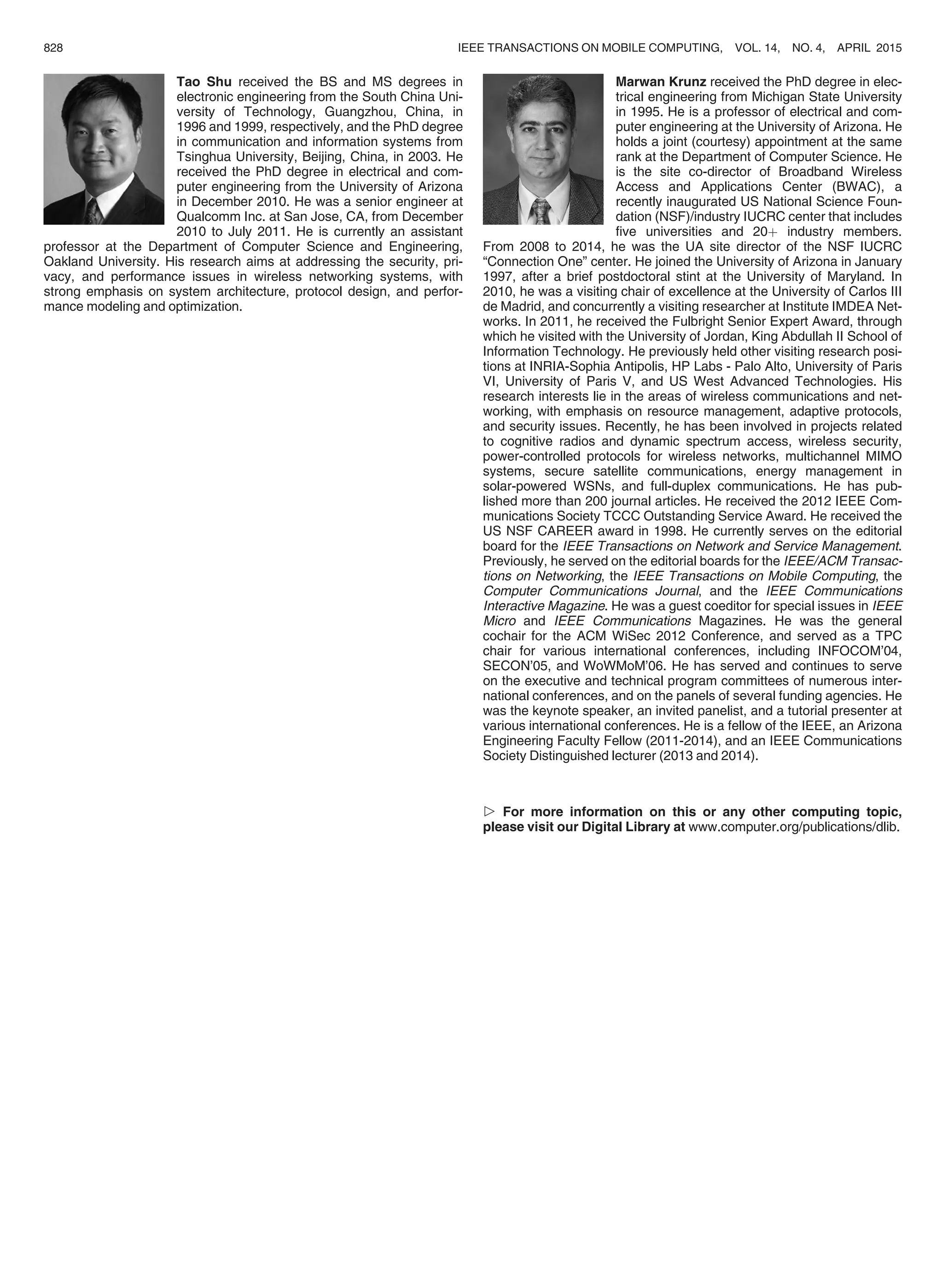 Tao Shu received the BS and MS degrees in
electronic engineering from the South China Uni-
versity of Technology, Guangzhou, China, in
1996 and 1999, respectively, and the PhD degree
in communication and information systems from
Tsinghua University, Beijing, China, in 2003. He
received the PhD degree in electrical and com-
puter engineering from the University of Arizona
in December 2010. He was a senior engineer at
Qualcomm Inc. at San Jose, CA, from December
2010 to July 2011. He is currently an assistant
professor at the Department of Computer Science and Engineering,
Oakland University. His research aims at addressing the security, pri-
vacy, and performance issues in wireless networking systems, with
strong emphasis on system architecture, protocol design, and perfor-
mance modeling and optimization.
Marwan Krunz received the PhD degree in elec-
trical engineering from Michigan State University
in 1995. He is a professor of electrical and com-
puter engineering at the University of Arizona. He
holds a joint (courtesy) appointment at the same
rank at the Department of Computer Science. He
is the site co-director of Broadband Wireless
Access and Applications Center (BWAC), a
recently inaugurated US National Science Foun-
dation (NSF)/industry IUCRC center that includes
ﬁve universities and 20þ industry members.
From 2008 to 2014, he was the UA site director of the NSF IUCRC
“Connection One” center. He joined the University of Arizona in January
1997, after a brief postdoctoral stint at the University of Maryland. In
2010, he was a visiting chair of excellence at the University of Carlos III
de Madrid, and concurrently a visiting researcher at Institute IMDEA Net-
works. In 2011, he received the Fulbright Senior Expert Award, through
which he visited with the University of Jordan, King Abdullah II School of
Information Technology. He previously held other visiting research posi-
tions at INRIA-Sophia Antipolis, HP Labs - Palo Alto, University of Paris
VI, University of Paris V, and US West Advanced Technologies. His
research interests lie in the areas of wireless communications and net-
working, with emphasis on resource management, adaptive protocols,
and security issues. Recently, he has been involved in projects related
to cognitive radios and dynamic spectrum access, wireless security,
power-controlled protocols for wireless networks, multichannel MIMO
systems, secure satellite communications, energy management in
solar-powered WSNs, and full-duplex communications. He has pub-
lished more than 200 journal articles. He received the 2012 IEEE Com-
munications Society TCCC Outstanding Service Award. He received the
US NSF CAREER award in 1998. He currently serves on the editorial
board for the IEEE Transactions on Network and Service Management.
Previously, he served on the editorial boards for the IEEE/ACM Transac-
tions on Networking, the IEEE Transactions on Mobile Computing, the
Computer Communications Journal, and the IEEE Communications
Interactive Magazine. He was a guest coeditor for special issues in IEEE
Micro and IEEE Communications Magazines. He was the general
cochair for the ACM WiSec 2012 Conference, and served as a TPC
chair for various international conferences, including INFOCOM’04,
SECON’05, and WoWMoM’06. He has served and continues to serve
on the executive and technical program committees of numerous inter-
national conferences, and on the panels of several funding agencies. He
was the keynote speaker, an invited panelist, and a tutorial presenter at
various international conferences. He is a fellow of the IEEE, an Arizona
Engineering Faculty Fellow (2011-2014), and an IEEE Communications
Society Distinguished lecturer (2013 and 2014).
 For more information on this or any other computing topic,
please visit our Digital Library at www.computer.org/publications/dlib.
828 IEEE TRANSACTIONS ON MOBILE COMPUTING, VOL. 14, NO. 4, APRIL 2015
 