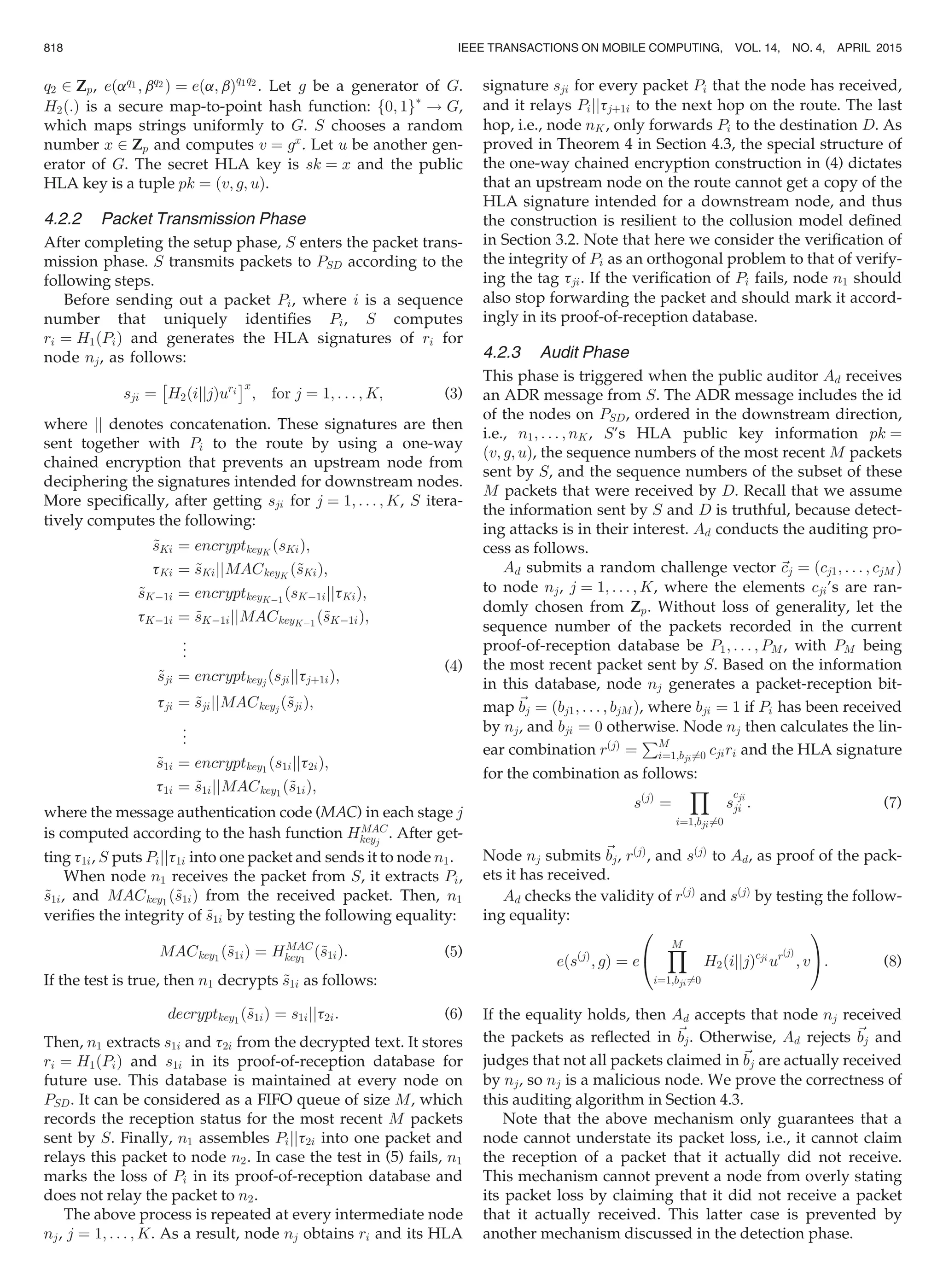 q2 2 Zp, eðaq1 ; bq2 Þ ¼ eða; bÞq1q2
. Let g be a generator of G.
H2ð:Þ is a secure map-to-point hash function: f0; 1gÃ
! G,
which maps strings uniformly to G. S chooses a random
number x 2 Zp and computes v ¼ gx
. Let u be another gen-
erator of G. The secret HLA key is sk ¼ x and the public
HLA key is a tuple pk ¼ ðv; g; uÞ.
4.2.2 Packet Transmission Phase
After completing the setup phase, S enters the packet trans-
mission phase. S transmits packets to PSD according to the
following steps.
Before sending out a packet Pi, where i is a sequence
number that uniquely identiﬁes Pi, S computes
ri ¼ H1ðPiÞ and generates the HLA signatures of ri for
node nj, as follows:
sji ¼
Â
H2ðijjjÞuri
Ãx
; for j ¼ 1; . . . ; K; (3)
where jj denotes concatenation. These signatures are then
sent together with Pi to the route by using a one-way
chained encryption that prevents an upstream node from
deciphering the signatures intended for downstream nodes.
More speciﬁcally, after getting sji for j ¼ 1; . . . ; K, S itera-
tively computes the following:
~sKi ¼ encryptkeyK
ðsKiÞ;
tKi ¼ ~sKijjMACkeyK
ð~sKiÞ;
~sKÀ1i ¼ encryptkeyKÀ1
ðsKÀ1ijjtKiÞ;
tKÀ1i ¼ ~sKÀ1ijjMACkeyKÀ1
ð~sKÀ1iÞ;
..
.
~sji ¼ encryptkeyj ðsjijjtjþ1iÞ;
tji ¼ ~sjijjMACkeyj ð~sjiÞ;
..
.
~s1i ¼ encryptkey1
ðs1ijjt2iÞ;
t1i ¼ ~s1ijjMACkey1
ð~s1iÞ;
(4)
where the message authentication code (MAC) in each stage j
is computed according to the hash function HMAC
keyj
. After get-
ting t1i, S puts Pijjt1i into one packet and sends it to node n1.
When node n1 receives the packet from S, it extracts Pi,
~s1i, and MACkey1
ð~s1iÞ from the received packet. Then, n1
veriﬁes the integrity of ~s1i by testing the following equality:
MACkey1
ð~s1iÞ ¼ HMAC
key1
ð~s1iÞ: (5)
If the test is true, then n1 decrypts ~s1i as follows:
decryptkey1
ð~s1iÞ ¼ s1ijjt2i: (6)
Then, n1 extracts s1i and t2i from the decrypted text. It stores
ri ¼ H1ðPiÞ and s1i in its proof-of-reception database for
future use. This database is maintained at every node on
PSD. It can be considered as a FIFO queue of size M, which
records the reception status for the most recent M packets
sent by S. Finally, n1 assembles Pijjt2i into one packet and
relays this packet to node n2. In case the test in (5) fails, n1
marks the loss of Pi in its proof-of-reception database and
does not relay the packet to n2.
The above process is repeated at every intermediate node
nj, j ¼ 1; . . . ; K. As a result, node nj obtains ri and its HLA
signature sji for every packet Pi that the node has received,
and it relays Pijjtjþ1i to the next hop on the route. The last
hop, i.e., node nK, only forwards Pi to the destination D. As
proved in Theorem 4 in Section 4.3, the special structure of
the one-way chained encryption construction in (4) dictates
that an upstream node on the route cannot get a copy of the
HLA signature intended for a downstream node, and thus
the construction is resilient to the collusion model deﬁned
in Section 3.2. Note that here we consider the veriﬁcation of
the integrity of Pi as an orthogonal problem to that of verify-
ing the tag tji. If the veriﬁcation of Pi fails, node n1 should
also stop forwarding the packet and should mark it accord-
ingly in its proof-of-reception database.
4.2.3 Audit Phase
This phase is triggered when the public auditor Ad receives
an ADR message from S. The ADR message includes the id
of the nodes on PSD, ordered in the downstream direction,
i.e., n1; . . . ; nK, S’s HLA public key information pk ¼
ðv; g; uÞ, the sequence numbers of the most recent M packets
sent by S, and the sequence numbers of the subset of these
M packets that were received by D. Recall that we assume
the information sent by S and D is truthful, because detect-
ing attacks is in their interest. Ad conducts the auditing pro-
cess as follows.
Ad submits a random challenge vector ~cj ¼ ðcj1; . . . ; cjMÞ
to node nj, j ¼ 1; . . . ; K, where the elements cji’s are ran-
domly chosen from Zp. Without loss of generality, let the
sequence number of the packets recorded in the current
proof-of-reception database be P1; . . . ; PM , with PM being
the most recent packet sent by S. Based on the information
in this database, node nj generates a packet-reception bit-
map ~bj ¼ ðbj1; . . . ; bjMÞ, where bji ¼ 1 if Pi has been received
by nj, and bji ¼ 0 otherwise. Node nj then calculates the lin-
ear combination rðjÞ
¼
PM
i¼1;bji6¼0 cjiri and the HLA signature
for the combination as follows:
sðjÞ
¼
Y
i¼1;bji6¼0
s
cji
ji : (7)
Node nj submits ~bj, rðjÞ
, and sðjÞ
to Ad, as proof of the pack-
ets it has received.
Ad checks the validity of rðjÞ
and sðjÞ
by testing the follow-
ing equality:
eðsðjÞ
; gÞ ¼ e
YM
i¼1;bji6¼0
H2ðijjjÞcji
urðjÞ
; v
0
@
1
A: (8)
If the equality holds, then Ad accepts that node nj received
the packets as reﬂected in ~bj. Otherwise, Ad rejects ~bj and
judges that not all packets claimed in ~bj are actually received
by nj, so nj is a malicious node. We prove the correctness of
this auditing algorithm in Section 4.3.
Note that the above mechanism only guarantees that a
node cannot understate its packet loss, i.e., it cannot claim
the reception of a packet that it actually did not receive.
This mechanism cannot prevent a node from overly stating
its packet loss by claiming that it did not receive a packet
that it actually received. This latter case is prevented by
another mechanism discussed in the detection phase.
818 IEEE TRANSACTIONS ON MOBILE COMPUTING, VOL. 14, NO. 4, APRIL 2015
 