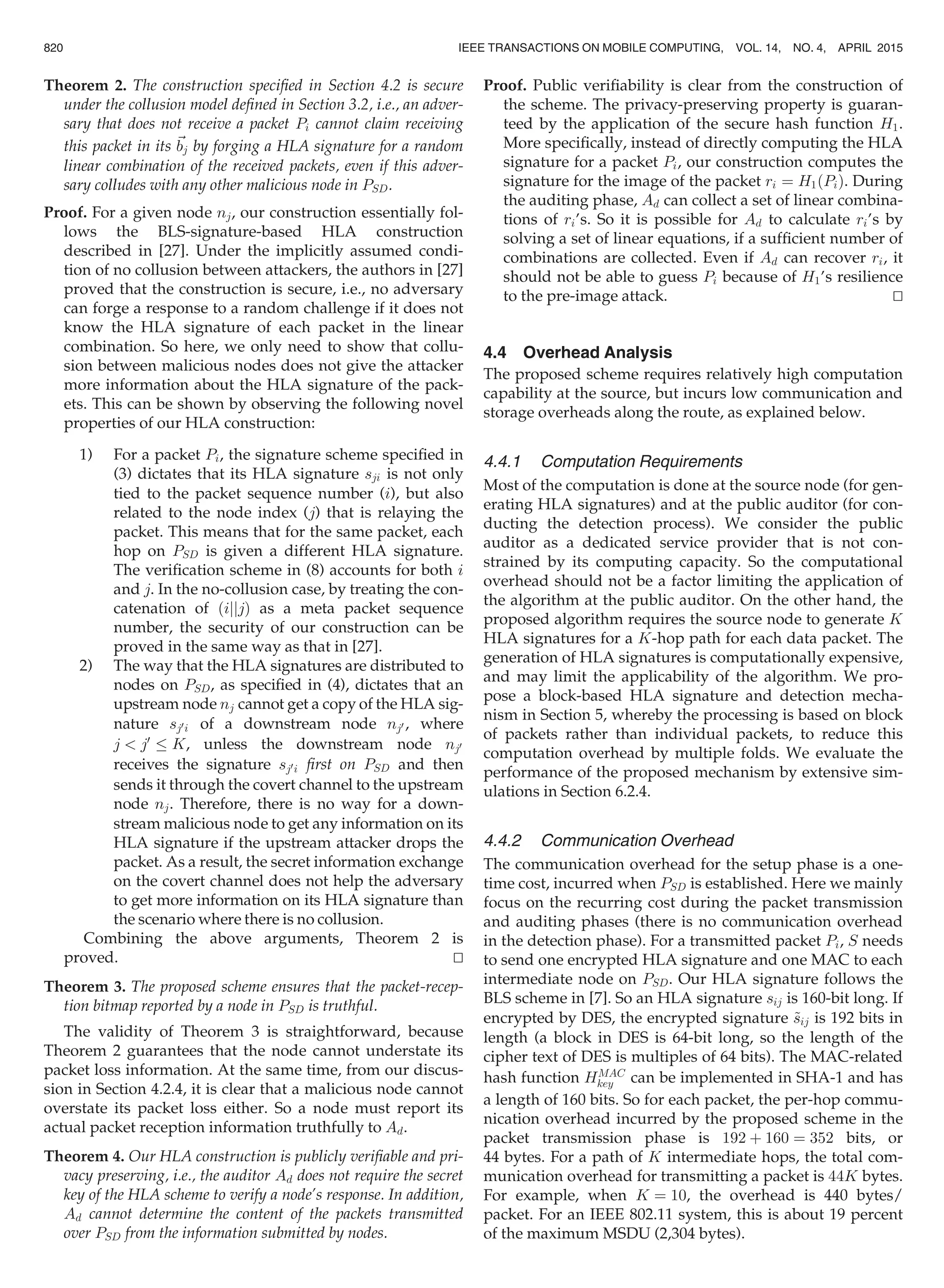Theorem 2. The construction speciﬁed in Section 4.2 is secure
under the collusion model deﬁned in Section 3.2, i.e., an adver-
sary that does not receive a packet Pi cannot claim receiving
this packet in its ~bj by forging a HLA signature for a random
linear combination of the received packets, even if this adver-
sary colludes with any other malicious node in PSD.
Proof. For a given node nj, our construction essentially fol-
lows the BLS-signature-based HLA construction
described in [27]. Under the implicitly assumed condi-
tion of no collusion between attackers, the authors in [27]
proved that the construction is secure, i.e., no adversary
can forge a response to a random challenge if it does not
know the HLA signature of each packet in the linear
combination. So here, we only need to show that collu-
sion between malicious nodes does not give the attacker
more information about the HLA signature of the pack-
ets. This can be shown by observing the following novel
properties of our HLA construction:
1) For a packet Pi, the signature scheme speciﬁed in
(3) dictates that its HLA signature sji is not only
tied to the packet sequence number (i), but also
related to the node index (j) that is relaying the
packet. This means that for the same packet, each
hop on PSD is given a different HLA signature.
The veriﬁcation scheme in (8) accounts for both i
and j. In the no-collusion case, by treating the con-
catenation of ðijjjÞ as a meta packet sequence
number, the security of our construction can be
proved in the same way as that in [27].
2) The way that the HLA signatures are distributed to
nodes on PSD, as speciﬁed in (4), dictates that an
upstream node nj cannot get a copy of the HLA sig-
nature sj0i of a downstream node nj0 , where
j  j0
K, unless the downstream node nj0
receives the signature sj0i ﬁrst on PSD and then
sends it through the covert channel to the upstream
node nj. Therefore, there is no way for a down-
stream malicious node to get any information on its
HLA signature if the upstream attacker drops the
packet. As a result, the secret information exchange
on the covert channel does not help the adversary
to get more information on its HLA signature than
the scenario where there is no collusion.
Combining the above arguments, Theorem 2 is
proved. tu
Theorem 3. The proposed scheme ensures that the packet-recep-
tion bitmap reported by a node in PSD is truthful.
The validity of Theorem 3 is straightforward, because
Theorem 2 guarantees that the node cannot understate its
packet loss information. At the same time, from our discus-
sion in Section 4.2.4, it is clear that a malicious node cannot
overstate its packet loss either. So a node must report its
actual packet reception information truthfully to Ad.
Theorem 4. Our HLA construction is publicly veriﬁable and pri-
vacy preserving, i.e., the auditor Ad does not require the secret
key of the HLA scheme to verify a node’s response. In addition,
Ad cannot determine the content of the packets transmitted
over PSD from the information submitted by nodes.
Proof. Public veriﬁability is clear from the construction of
the scheme. The privacy-preserving property is guaran-
teed by the application of the secure hash function H1.
More speciﬁcally, instead of directly computing the HLA
signature for a packet Pi, our construction computes the
signature for the image of the packet ri ¼ H1ðPiÞ. During
the auditing phase, Ad can collect a set of linear combina-
tions of ri’s. So it is possible for Ad to calculate ri’s by
solving a set of linear equations, if a sufﬁcient number of
combinations are collected. Even if Ad can recover ri, it
should not be able to guess Pi because of H1’s resilience
to the pre-image attack. tu
4.4 Overhead Analysis
The proposed scheme requires relatively high computation
capability at the source, but incurs low communication and
storage overheads along the route, as explained below.
4.4.1 Computation Requirements
Most of the computation is done at the source node (for gen-
erating HLA signatures) and at the public auditor (for con-
ducting the detection process). We consider the public
auditor as a dedicated service provider that is not con-
strained by its computing capacity. So the computational
overhead should not be a factor limiting the application of
the algorithm at the public auditor. On the other hand, the
proposed algorithm requires the source node to generate K
HLA signatures for a K-hop path for each data packet. The
generation of HLA signatures is computationally expensive,
and may limit the applicability of the algorithm. We pro-
pose a block-based HLA signature and detection mecha-
nism in Section 5, whereby the processing is based on block
of packets rather than individual packets, to reduce this
computation overhead by multiple folds. We evaluate the
performance of the proposed mechanism by extensive sim-
ulations in Section 6.2.4.
4.4.2 Communication Overhead
The communication overhead for the setup phase is a one-
time cost, incurred when PSD is established. Here we mainly
focus on the recurring cost during the packet transmission
and auditing phases (there is no communication overhead
in the detection phase). For a transmitted packet Pi, S needs
to send one encrypted HLA signature and one MAC to each
intermediate node on PSD. Our HLA signature follows the
BLS scheme in [7]. So an HLA signature sij is 160-bit long. If
encrypted by DES, the encrypted signature ~sij is 192 bits in
length (a block in DES is 64-bit long, so the length of the
cipher text of DES is multiples of 64 bits). The MAC-related
hash function HMAC
key can be implemented in SHA-1 and has
a length of 160 bits. So for each packet, the per-hop commu-
nication overhead incurred by the proposed scheme in the
packet transmission phase is 192 þ 160 ¼ 352 bits, or
44 bytes. For a path of K intermediate hops, the total com-
munication overhead for transmitting a packet is 44K bytes.
For example, when K ¼ 10, the overhead is 440 bytes/
packet. For an IEEE 802.11 system, this is about 19 percent
of the maximum MSDU (2,304 bytes).
820 IEEE TRANSACTIONS ON MOBILE COMPUTING, VOL. 14, NO. 4, APRIL 2015
 