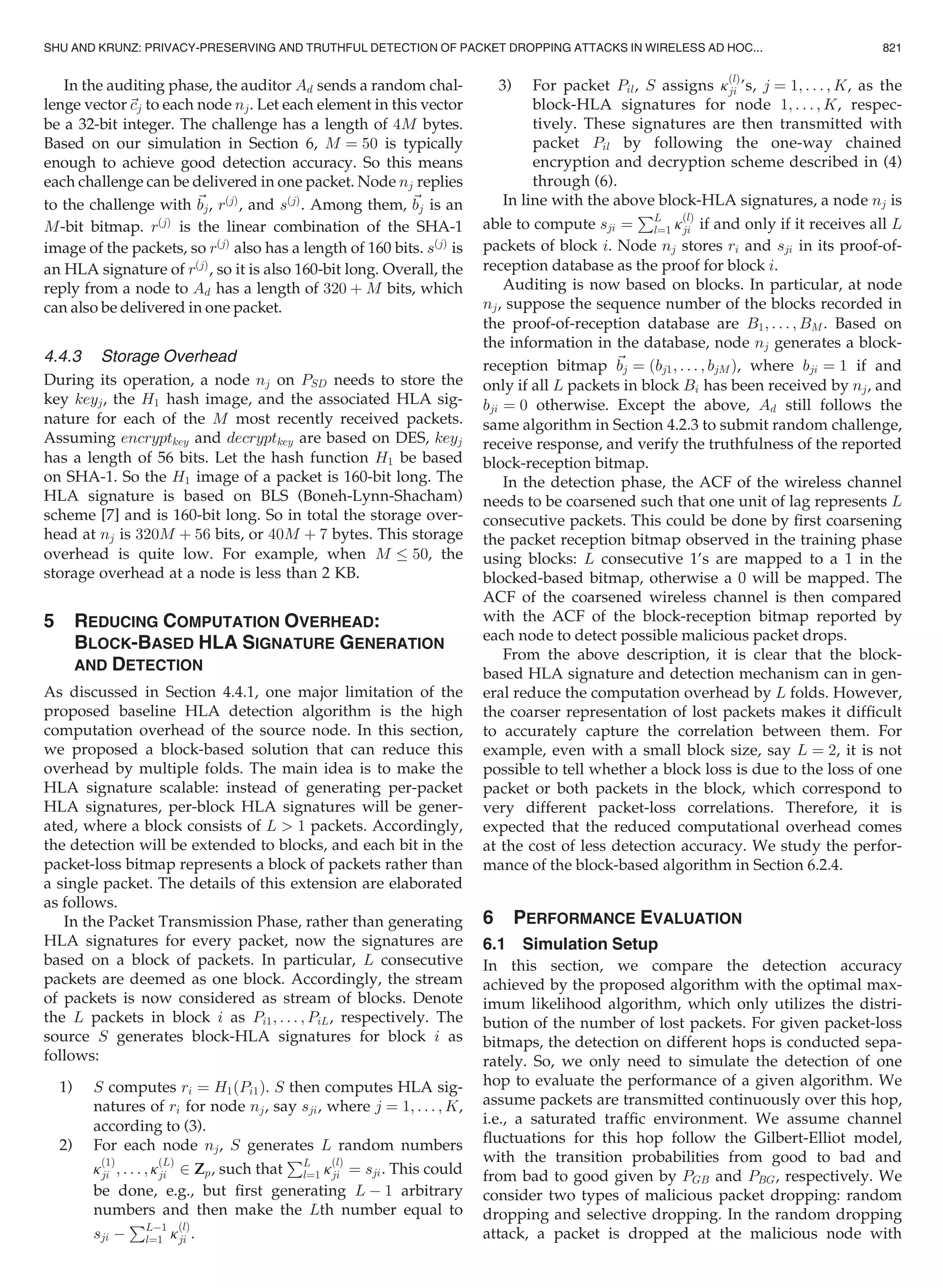 In the auditing phase, the auditor Ad sends a random chal-
lenge vector~cj to each node nj. Let each element in this vector
be a 32-bit integer. The challenge has a length of 4M bytes.
Based on our simulation in Section 6, M ¼ 50 is typically
enough to achieve good detection accuracy. So this means
each challenge can be delivered in one packet. Node nj replies
to the challenge with ~bj, rðjÞ
, and sðjÞ
. Among them, ~bj is an
M-bit bitmap. rðjÞ
is the linear combination of the SHA-1
image of the packets, so rðjÞ
also has a length of 160 bits. sðjÞ
is
an HLA signature of rðjÞ
, so it is also 160-bit long. Overall, the
reply from a node to Ad has a length of 320 þ M bits, which
can also be delivered in one packet.
4.4.3 Storage Overhead
During its operation, a node nj on PSD needs to store the
key keyj, the H1 hash image, and the associated HLA sig-
nature for each of the M most recently received packets.
Assuming encryptkey and decryptkey are based on DES, keyj
has a length of 56 bits. Let the hash function H1 be based
on SHA-1. So the H1 image of a packet is 160-bit long. The
HLA signature is based on BLS (Boneh-Lynn-Shacham)
scheme [7] and is 160-bit long. So in total the storage over-
head at nj is 320M þ 56 bits, or 40M þ 7 bytes. This storage
overhead is quite low. For example, when M 50, the
storage overhead at a node is less than 2 KB.
5 REDUCING COMPUTATION OVERHEAD:
BLOCK-BASED HLA SIGNATURE GENERATION
AND DETECTION
As discussed in Section 4.4.1, one major limitation of the
proposed baseline HLA detection algorithm is the high
computation overhead of the source node. In this section,
we proposed a block-based solution that can reduce this
overhead by multiple folds. The main idea is to make the
HLA signature scalable: instead of generating per-packet
HLA signatures, per-block HLA signatures will be gener-
ated, where a block consists of L  1 packets. Accordingly,
the detection will be extended to blocks, and each bit in the
packet-loss bitmap represents a block of packets rather than
a single packet. The details of this extension are elaborated
as follows.
In the Packet Transmission Phase, rather than generating
HLA signatures for every packet, now the signatures are
based on a block of packets. In particular, L consecutive
packets are deemed as one block. Accordingly, the stream
of packets is now considered as stream of blocks. Denote
the L packets in block i as Pi1; . . . ; PiL, respectively. The
source S generates block-HLA signatures for block i as
follows:
1) S computes ri ¼ H1ðPi1Þ. S then computes HLA sig-
natures of ri for node nj, say sji, where j ¼ 1; . . . ; K,
according to (3).
2) For each node nj, S generates L random numbers
k
ð1Þ
ji ; . . . ; k
ðLÞ
ji 2 Zp, such that
PL
l¼1 k
ðlÞ
ji ¼ sji. This could
be done, e.g., but ﬁrst generating L À 1 arbitrary
numbers and then make the Lth number equal to
sji À
PLÀ1
l¼1 k
ðlÞ
ji .
3) For packet Pil, S assigns k
ðlÞ
ji ’s, j ¼ 1; . . . ; K, as the
block-HLA signatures for node 1; . . . ; K, respec-
tively. These signatures are then transmitted with
packet Pil by following the one-way chained
encryption and decryption scheme described in (4)
through (6).
In line with the above block-HLA signatures, a node nj is
able to compute sji ¼
PL
l¼1 k
ðlÞ
ji if and only if it receives all L
packets of block i. Node nj stores ri and sji in its proof-of-
reception database as the proof for block i.
Auditing is now based on blocks. In particular, at node
nj, suppose the sequence number of the blocks recorded in
the proof-of-reception database are B1; . . . ; BM . Based on
the information in the database, node nj generates a block-
reception bitmap ~bj ¼ ðbj1; . . . ; bjMÞ, where bji ¼ 1 if and
only if all L packets in block Bi has been received by nj, and
bji ¼ 0 otherwise. Except the above, Ad still follows the
same algorithm in Section 4.2.3 to submit random challenge,
receive response, and verify the truthfulness of the reported
block-reception bitmap.
In the detection phase, the ACF of the wireless channel
needs to be coarsened such that one unit of lag represents L
consecutive packets. This could be done by ﬁrst coarsening
the packet reception bitmap observed in the training phase
using blocks: L consecutive 1’s are mapped to a 1 in the
blocked-based bitmap, otherwise a 0 will be mapped. The
ACF of the coarsened wireless channel is then compared
with the ACF of the block-reception bitmap reported by
each node to detect possible malicious packet drops.
From the above description, it is clear that the block-
based HLA signature and detection mechanism can in gen-
eral reduce the computation overhead by L folds. However,
the coarser representation of lost packets makes it difﬁcult
to accurately capture the correlation between them. For
example, even with a small block size, say L ¼ 2, it is not
possible to tell whether a block loss is due to the loss of one
packet or both packets in the block, which correspond to
very different packet-loss correlations. Therefore, it is
expected that the reduced computational overhead comes
at the cost of less detection accuracy. We study the perfor-
mance of the block-based algorithm in Section 6.2.4.
6 PERFORMANCE EVALUATION
6.1 Simulation Setup
In this section, we compare the detection accuracy
achieved by the proposed algorithm with the optimal max-
imum likelihood algorithm, which only utilizes the distri-
bution of the number of lost packets. For given packet-loss
bitmaps, the detection on different hops is conducted sepa-
rately. So, we only need to simulate the detection of one
hop to evaluate the performance of a given algorithm. We
assume packets are transmitted continuously over this hop,
i.e., a saturated trafﬁc environment. We assume channel
ﬂuctuations for this hop follow the Gilbert-Elliot model,
with the transition probabilities from good to bad and
from bad to good given by PGB and PBG, respectively. We
consider two types of malicious packet dropping: random
dropping and selective dropping. In the random dropping
attack, a packet is dropped at the malicious node with
SHU AND KRUNZ: PRIVACY-PRESERVING AND TRUTHFUL DETECTION OF PACKET DROPPING ATTACKS IN WIRELESS AD HOC... 821
 