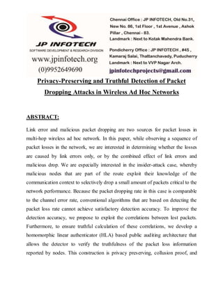 Privacy-Preserving and Truthful Detection of Packet
Dropping Attacks in Wireless Ad Hoc Networks
ABSTRACT:
Link error and malicious packet dropping are two sources for packet losses in
multi-hop wireless ad hoc network. In this paper, while observing a sequence of
packet losses in the network, we are interested in determining whether the losses
are caused by link errors only, or by the combined effect of link errors and
malicious drop. We are especially interested in the insider-attack case, whereby
malicious nodes that are part of the route exploit their knowledge of the
communication context to selectively drop a small amount of packets critical to the
network performance. Because the packet dropping rate in this case is comparable
to the channel error rate, conventional algorithms that are based on detecting the
packet loss rate cannot achieve satisfactory detection accuracy. To improve the
detection accuracy, we propose to exploit the correlations between lost packets.
Furthermore, to ensure truthful calculation of these correlations, we develop a
homomorphic linear authenticator (HLA) based public auditing architecture that
allows the detector to verify the truthfulness of the packet loss information
reported by nodes. This construction is privacy preserving, collusion proof, and
 