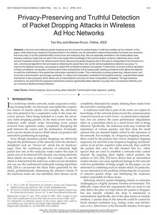 Privacy-Preserving and Truthful Detection
of Packet Dropping Attacks in Wireless
Ad Hoc Networks
Tao Shu and Marwan Krunz, Fellow, IEEE
Abstract—Link error and malicious packet dropping are two sources for packet losses in multi-hop wireless ad hoc network. In this
paper, while observing a sequence of packet losses in the network, we are interested in determining whether the losses are caused by
link errors only, or by the combined effect of link errors and malicious drop. We are especially interested in the insider-attack case,
whereby malicious nodes that are part of the route exploit their knowledge of the communication context to selectively drop a small
amount of packets critical to the network performance. Because the packet dropping rate in this case is comparable to the channel error
rate, conventional algorithms that are based on detecting the packet loss rate cannot achieve satisfactory detection accuracy. To
improve the detection accuracy, we propose to exploit the correlations between lost packets. Furthermore, to ensure truthful calculation
of these correlations, we develop a homomorphic linear authenticator (HLA) based public auditing architecture that allows the detector
to verify the truthfulness of the packet loss information reported by nodes. This construction is privacy preserving, collusion proof, and
incurs low communication and storage overheads. To reduce the computation overhead of the baseline scheme, a packet-block-based
mechanism is also proposed, which allows one to trade detection accuracy for lower computation complexity. Through extensive
simulations, we verify that the proposed mechanisms achieve signiﬁcantly better detection accuracy than conventional methods such
as a maximum-likelihood based detection.
Index Terms—Packet dropping, secure routing, attack detection, homomorphic linear signature, auditing
Ç
1 INTRODUCTION
IN a multi-hop wireless network, nodes cooperate in relay-
ing/routing trafﬁc. An adversary can exploit this coopera-
tive nature to launch attacks. For example, the adversary
may ﬁrst pretend to be a cooperative node in the route dis-
covery process. Once being included in a route, the adver-
sary starts dropping packets. In the most severe form, the
malicious node simply stops forwarding every packet
received from upstream nodes, completely disrupting the
path between the source and the destination. Eventually,
such a severe denial-of-service (DoS) attack can paralyze the
network by partitioning its topology.
Even though persistent packet dropping can effectively
degrade the performance of the network, from the attacker’s
standpoint such an “always-on” attack has its disadvan-
tages. First, the continuous presence of extremely high
packet loss rate at the malicious nodes makes this type of
attack easy to be detected [25]. Second, once being detected,
these attacks are easy to mitigate. For example, in case the
attack is detected but the malicious nodes are not identiﬁed,
one can use the randomized multi-path routing algorithms
[28], [29] to circumvent the black holes generated by the
attack, probabilistically eliminating the attacker’s threat. If
the malicious nodes are also identiﬁed, their threats can be
completely eliminated by simply deleting these nodes from
the network’s routing table.
A malicious node that is part of the route can exploit its
knowledge of the network protocol and the communication
context to launch an insider attack—an attack that is intermit-
tent, but can achieve the same performance degradation
effect as a persistent attack at a much lower risk of being
detected. Speciﬁcally, the malicious node may evaluate the
importance of various packets, and then drop the small
amount that are deemed highly critical to the operation of
the network. For example, in a frequency-hopping network,
these could be the packets that convey frequency hopping
sequences for network-wide frequency-hopping synchroni-
zation; in an ad hoc cognitive radio network, they could be
the packets that carry the idle channel lists (i.e., white
spaces) that are used to establish a network-wide control
channel. By targeting these highly critical packets, the
authors in [21], [24], [25] have shown that an intermittent
insider attacker can cause signiﬁcant damage to the network
with low probability of being caught. In this paper, we are
interested in combating such an insider attack. In particular,
we are interested in the problem of detecting the occurrence
of selective packet drops and identifying the malicious
node(s) responsible for these drops.
Detecting selective packet-dropping attacks is extremely
challenging in a highly dynamic wireless environment. The
difﬁculty comes from the requirement that we need to not
only detect the place (or hop) where the packet is dropped,
but also identify whether the drop is intentional or
unintentional. Speciﬁcally, due to the open nature of wireless
medium, a packet drop in the network could be caused by
harsh channel conditions (e.g., fading, noise, and interfer-
ence, a.k.a., link errors), or by the insider attacker. In an open
 T. Shu is with the Department of Computer Science and Engineering,
Oakland University, Rochester, MI. E-mail: shu@oakland.edu.
 M. Krunz is with the Department of Electrical and Computer Engineering,
the University of Arizona, Tucson, AZ. E-mail: krunz@email.arizona.edu.
Manuscript received 13 Apr. 2013; revised 18 Mar. 2014; accepted 3 June
2014. Date of publication 12 June 2014; date of current version 2 Mar. 2015.
For information on obtaining reprints of this article, please send e-mail to:
reprints@ieee.org, and reference the Digital Object Identiﬁer below.
Digital Object Identiﬁer no. 10.1109/TMC.2014.2330818
IEEE TRANSACTIONS ON MOBILE COMPUTING, VOL. 14, NO. 4, APRIL 2015 813
1536-1233 ß 2014 IEEE. Personal use is permitted, but republication/redistribution requires IEEE permission.
See http://www.ieee.org/publications_standards/publications/rights/index.html for more information.
 