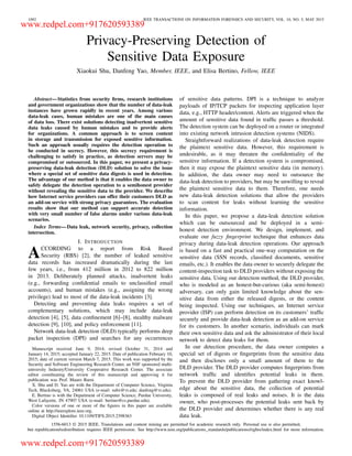 1092 IEEE TRANSACTIONS ON INFORMATION FORENSICS AND SECURITY, VOL. 10, NO. 5, MAY 2015
Privacy-Preserving Detection of
Sensitive Data Exposure
Xiaokui Shu, Danfeng Yao, Member, IEEE, and Elisa Bertino, Fellow, IEEE
Abstract—Statistics from security ﬁrms, research institutions
and government organizations show that the number of data-leak
instances have grown rapidly in recent years. Among various
data-leak cases, human mistakes are one of the main causes
of data loss. There exist solutions detecting inadvertent sensitive
data leaks caused by human mistakes and to provide alerts
for organizations. A common approach is to screen content
in storage and transmission for exposed sensitive information.
Such an approach usually requires the detection operation to
be conducted in secrecy. However, this secrecy requirement is
challenging to satisfy in practice, as detection servers may be
compromised or outsourced. In this paper, we present a privacy-
preserving data-leak detection (DLD) solution to solve the issue
where a special set of sensitive data digests is used in detection.
The advantage of our method is that it enables the data owner to
safely delegate the detection operation to a semihonest provider
without revealing the sensitive data to the provider. We describe
how Internet service providers can offer their customers DLD as
an add-on service with strong privacy guarantees. The evaluation
results show that our method can support accurate detection
with very small number of false alarms under various data-leak
scenarios.
Index Terms—Data leak, network security, privacy, collection
intersection.
I. INTRODUCTION
ACCORDING to a report from Risk Based
Security (RBS) [2], the number of leaked sensitive
data records has increased dramatically during the last
few years, i.e., from 412 million in 2012 to 822 million
in 2013. Deliberately planned attacks, inadvertent leaks
(e.g., forwarding conﬁdential emails to unclassiﬁed email
accounts), and human mistakes (e.g., assigning the wrong
privilege) lead to most of the data-leak incidents [3].
Detecting and preventing data leaks requires a set of
complementary solutions, which may include data-leak
detection [4], [5], data conﬁnement [6]–[8], stealthy malware
detection [9], [10], and policy enforcement [11].
Network data-leak detection (DLD) typically performs deep
packet inspection (DPI) and searches for any occurrences
Manuscript received June 9, 2014; revised October 31, 2014 and
January 14, 2015; accepted January 22, 2015. Date of publication February 10,
2015; date of current version March 7, 2015. This work was supported by the
Security and Software Engineering Research Center, an NSF sponsored multi-
university Industry/University Cooperative Research Center. The associate
editor coordinating the review of this manuscript and approving it for
publication was Prof. Mauro Barni.
X. Shu and D. Yao are with the Department of Computer Science, Virginia
Tech, Blacksburg, VA, 24061 USA (e-mail: subx@vt.edu; danfeng@vt.edu).
E. Bertino is with the Department of Computer Science, Purdue University,
West Lafayette, IN 47907 USA (e-mail: bertino@cs.purdue.edu).
Color versions of one or more of the ﬁgures in this paper are available
online at http://ieeexplore.ieee.org.
Digital Object Identiﬁer 10.1109/TIFS.2015.2398363
of sensitive data patterns. DPI is a technique to analyze
payloads of IP/TCP packets for inspecting application layer
data, e.g., HTTP header/content. Alerts are triggered when the
amount of sensitive data found in trafﬁc passes a threshold.
The detection system can be deployed on a router or integrated
into existing network intrusion detection systems (NIDS).
Straightforward realizations of data-leak detection require
the plaintext sensitive data. However, this requirement is
undesirable, as it may threaten the conﬁdentiality of the
sensitive information. If a detection system is compromised,
then it may expose the plaintext sensitive data (in memory).
In addition, the data owner may need to outsource the
data-leak detection to providers, but may be unwilling to reveal
the plaintext sensitive data to them. Therefore, one needs
new data-leak detection solutions that allow the providers
to scan content for leaks without learning the sensitive
information.
In this paper, we propose a data-leak detection solution
which can be outsourced and be deployed in a semi-
honest detection environment. We design, implement, and
evaluate our fuzzy ﬁngerprint technique that enhances data
privacy during data-leak detection operations. Our approach
is based on a fast and practical one-way computation on the
sensitive data (SSN records, classiﬁed documents, sensitive
emails, etc.). It enables the data owner to securely delegate the
content-inspection task to DLD providers without exposing the
sensitive data. Using our detection method, the DLD provider,
who is modeled as an honest-but-curious (aka semi-honest)
adversary, can only gain limited knowledge about the sen-
sitive data from either the released digests, or the content
being inspected. Using our techniques, an Internet service
provider (ISP) can perform detection on its customers’ trafﬁc
securely and provide data-leak detection as an add-on service
for its customers. In another scenario, individuals can mark
their own sensitive data and ask the administrator of their local
network to detect data leaks for them.
In our detection procedure, the data owner computes a
special set of digests or ﬁngerprints from the sensitive data
and then discloses only a small amount of them to the
DLD provider. The DLD provider computes ﬁngerprints from
network trafﬁc and identiﬁes potential leaks in them.
To prevent the DLD provider from gathering exact knowl-
edge about the sensitive data, the collection of potential
leaks is composed of real leaks and noises. It is the data
owner, who post-processes the potential leaks sent back by
the DLD provider and determines whether there is any real
data leak.
1556-6013 © 2015 IEEE. Translations and content mining are permitted for academic research only. Personal use is also permitted,
but republication/redistribution requires IEEE permission. See http://www.ieee.org/publications_standards/publications/rights/index.html for more information.
www.redpel.com+917620593389
www.redpel.com+917620593389
 