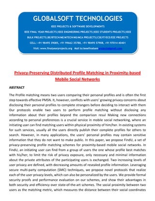 Privacy-Preserving Distributed Profile Matching in Proximity-based
Mobile Social Networks
ABSTRACT
The Profile matching means two users comparing their personal profiles and is often the first
step towards effective PMSN. It, however, conflicts with users’ growing privacy concerns about
disclosing their personal profiles to complete strangers before deciding to interact with them
Our protocols enable two users to perform profile matching without disclosing any
information about their profiles beyond the comparison resul Making new connections
according to personal preferences is a crucial service in mobile social networking, where an
initiating user can find matching users within physical proximity of him/her. In existing systems
for such services, usually all the users directly publish their complete profiles for others to
search. However, in many applications, the users’ personal profiles may contain sensitive
information that they do not want to make public. In this paper, we propose FindU, a set of
privacy-preserving profile matching schemes for proximity-based mobile social networks. In
FindU, an initiating user can find from a group of users the one whose profile best matches
with his/her; to limit the risk of privacy exposure, only necessary and minimal information
about the private attributes of the participating users is exchanged. Two increasing levels of
user privacy are defined, with decreasing amounts of revealed profile information. Leveraging
secure multi-party computation (SMC) techniques, we propose novel protocols that realize
each of the user privacy levels, which can also be personalized by the users. We provide formal
security proofs and performance evaluation on our schemes, and show their advantages in
both security and efficiency over state-of-the-art schemes. The social proximity between two
users as the matching metric, which measures the distance between their social coordinates
GLOBALSOFT TECHNOLOGIES
IEEE PROJECTS & SOFTWARE DEVELOPMENTS
IEEE FINAL YEAR PROJECTS|IEEE ENGINEERING PROJECTS|IEEE STUDENTS PROJECTS|IEEE
BULK PROJECTS|BE/BTECH/ME/MTECH/MS/MCA PROJECTS|CSE/IT/ECE/EEE PROJECTS
CELL: +91 98495 39085, +91 99662 35788, +91 98495 57908, +91 97014 40401
Visit: www.finalyearprojects.org Mail to:ieeefinalsemprojects@gmail.com
 
