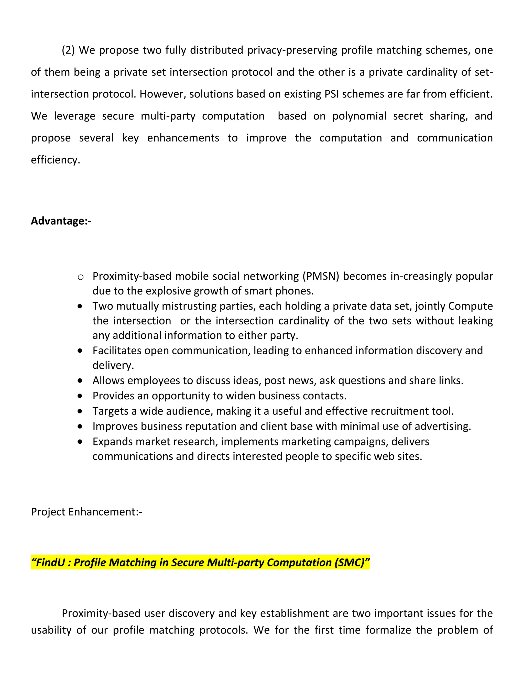 (2) We propose two fully distributed privacy-preserving profile matching schemes, one
of them being a private set intersection protocol and the other is a private cardinality of set-
intersection protocol. However, solutions based on existing PSI schemes are far from efficient.
We leverage secure multi-party computation based on polynomial secret sharing, and
propose several key enhancements to improve the computation and communication
efficiency.
Advantage:-
o Proximity-based mobile social networking (PMSN) becomes in-creasingly popular
due to the explosive growth of smart phones.
Two mutually mistrusting parties, each holding a private data set, jointly Compute
the intersection or the intersection cardinality of the two sets without leaking
any additional information to either party.
Facilitates open communication, leading to enhanced information discovery and
delivery.
Allows employees to discuss ideas, post news, ask questions and share links.
Provides an opportunity to widen business contacts.
Targets a wide audience, making it a useful and effective recruitment tool.
Improves business reputation and client base with minimal use of advertising.
Expands market research, implements marketing campaigns, delivers
communications and directs interested people to specific web sites.
Project Enhancement:-
“FindU : Profile Matching in Secure Multi-party Computation (SMC)”
Proximity-based user discovery and key establishment are two important issues for the
usability of our profile matching protocols. We for the first time formalize the problem of
 