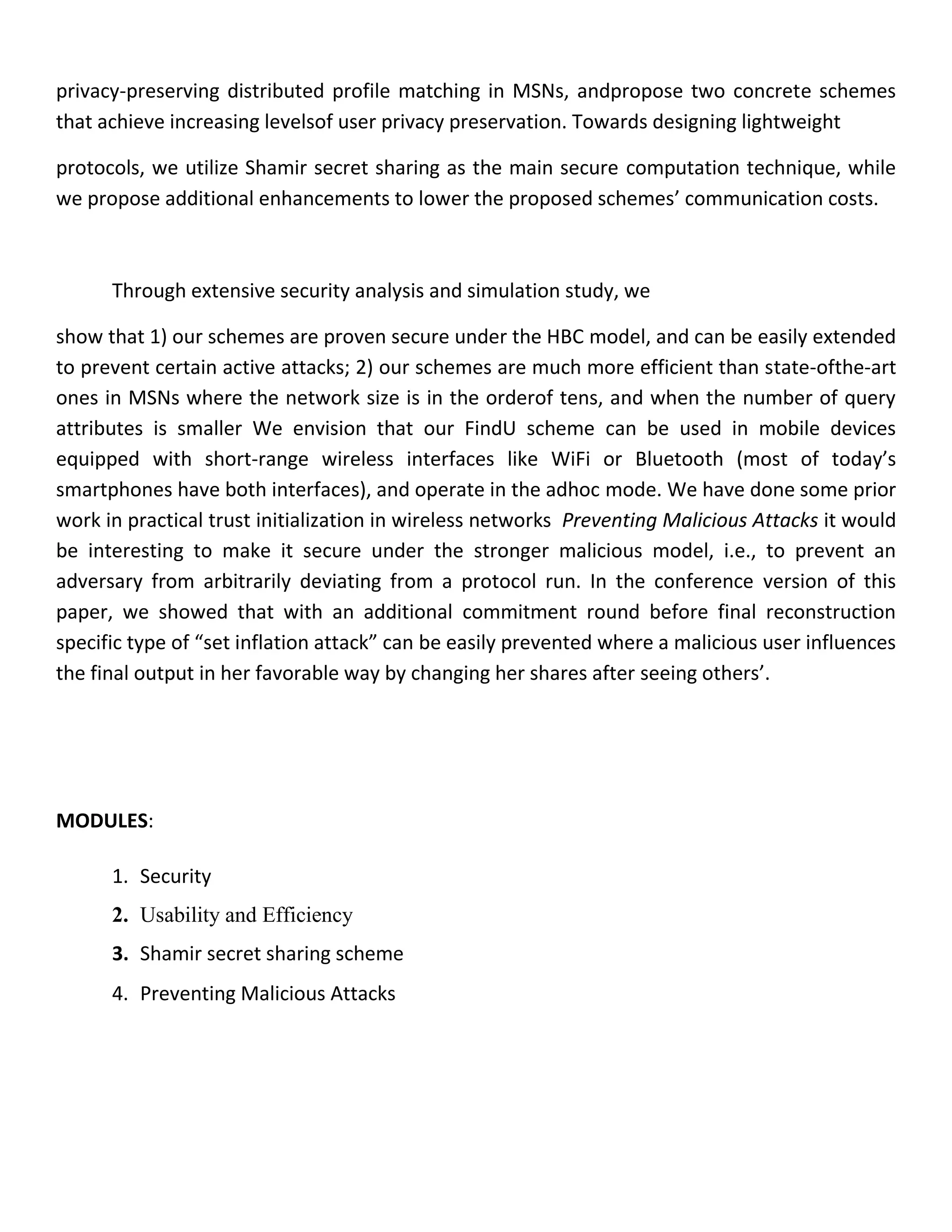 privacy-preserving distributed profile matching in MSNs, andpropose two concrete schemes
that achieve increasing levelsof user privacy preservation. Towards designing lightweight
protocols, we utilize Shamir secret sharing as the main secure computation technique, while
we propose additional enhancements to lower the proposed schemes’ communication costs.
Through extensive security analysis and simulation study, we
show that 1) our schemes are proven secure under the HBC model, and can be easily extended
to prevent certain active attacks; 2) our schemes are much more efficient than state-ofthe-art
ones in MSNs where the network size is in the orderof tens, and when the number of query
attributes is smaller We envision that our FindU scheme can be used in mobile devices
equipped with short-range wireless interfaces like WiFi or Bluetooth (most of today’s
smartphones have both interfaces), and operate in the adhoc mode. We have done some prior
work in practical trust initialization in wireless networks Preventing Malicious Attacks it would
be interesting to make it secure under the stronger malicious model, i.e., to prevent an
adversary from arbitrarily deviating from a protocol run. In the conference version of this
paper, we showed that with an additional commitment round before final reconstruction
specific type of “set inflation attack” can be easily prevented where a malicious user influences
the final output in her favorable way by changing her shares after seeing others’.
MODULES:
1. Security
2. Usability and Efficiency
3. Shamir secret sharing scheme
4. Preventing Malicious Attacks
 