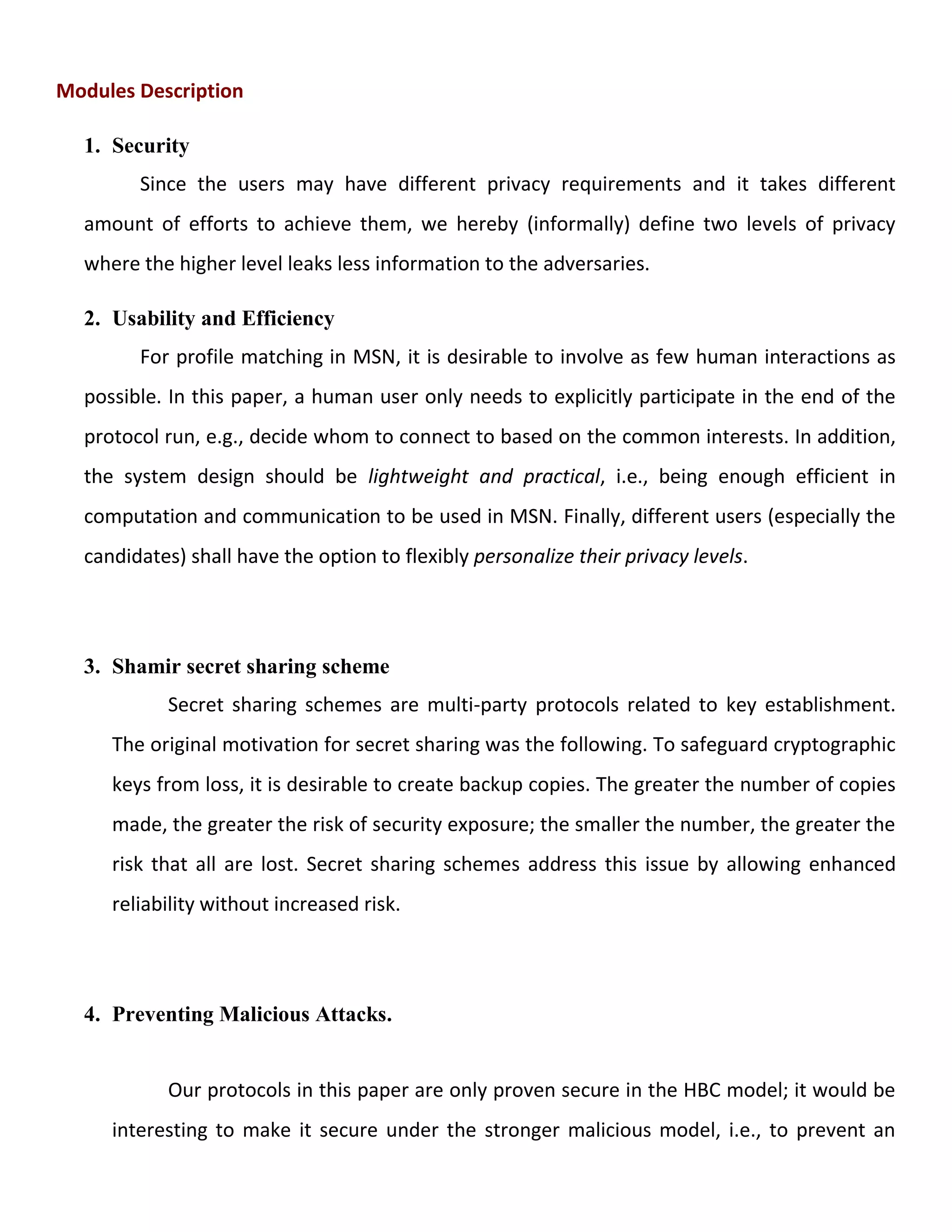 Modules Description
1. Security
Since the users may have different privacy requirements and it takes different
amount of efforts to achieve them, we hereby (informally) define two levels of privacy
where the higher level leaks less information to the adversaries.
2. Usability and Efficiency
For profile matching in MSN, it is desirable to involve as few human interactions as
possible. In this paper, a human user only needs to explicitly participate in the end of the
protocol run, e.g., decide whom to connect to based on the common interests. In addition,
the system design should be lightweight and practical, i.e., being enough efficient in
computation and communication to be used in MSN. Finally, different users (especially the
candidates) shall have the option to flexibly personalize their privacy levels.
3. Shamir secret sharing scheme
Secret sharing schemes are multi-party protocols related to key establishment.
The original motivation for secret sharing was the following. To safeguard cryptographic
keys from loss, it is desirable to create backup copies. The greater the number of copies
made, the greater the risk of security exposure; the smaller the number, the greater the
risk that all are lost. Secret sharing schemes address this issue by allowing enhanced
reliability without increased risk.
4. Preventing Malicious Attacks.
Our protocols in this paper are only proven secure in the HBC model; it would be
interesting to make it secure under the stronger malicious model, i.e., to prevent an
 