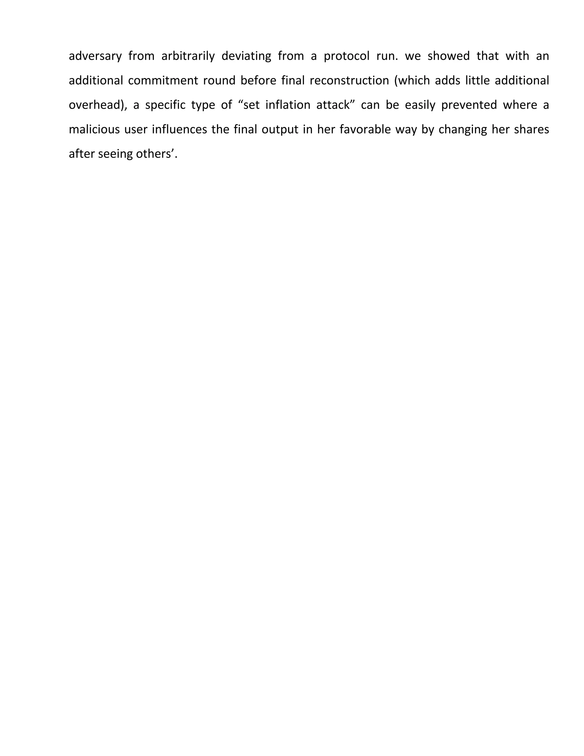adversary from arbitrarily deviating from a protocol run. we showed that with an
additional commitment round before final reconstruction (which adds little additional
overhead), a specific type of “set inflation attack” can be easily prevented where a
malicious user influences the final output in her favorable way by changing her shares
after seeing others’.
 