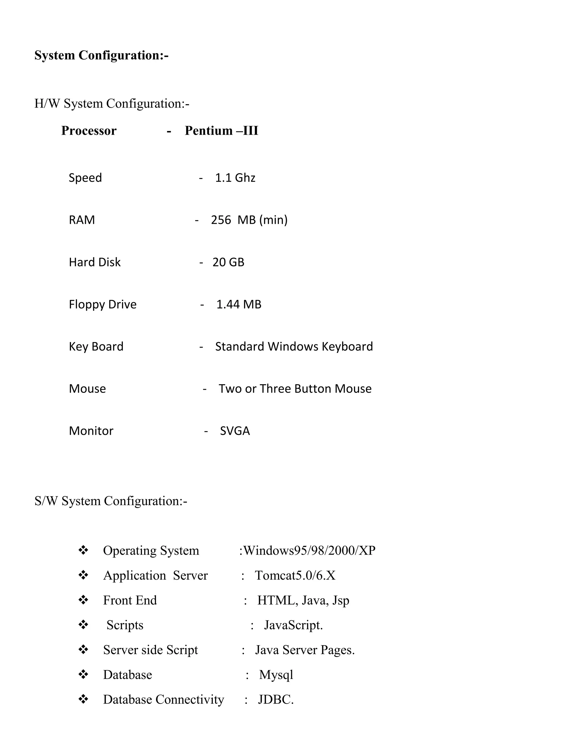 System Configuration:-
H/W System Configuration:-
Processor - Pentium –III
Speed - 1.1 Ghz
RAM - 256 MB (min)
Hard Disk - 20 GB
Floppy Drive - 1.44 MB
Key Board - Standard Windows Keyboard
Mouse - Two or Three Button Mouse
Monitor - SVGA
S/W System Configuration:-
 Operating System :Windows95/98/2000/XP
 Application Server : Tomcat5.0/6.X
 Front End : HTML, Java, Jsp
 Scripts : JavaScript.
 Server side Script : Java Server Pages.
 Database : Mysql
 Database Connectivity : JDBC.
 