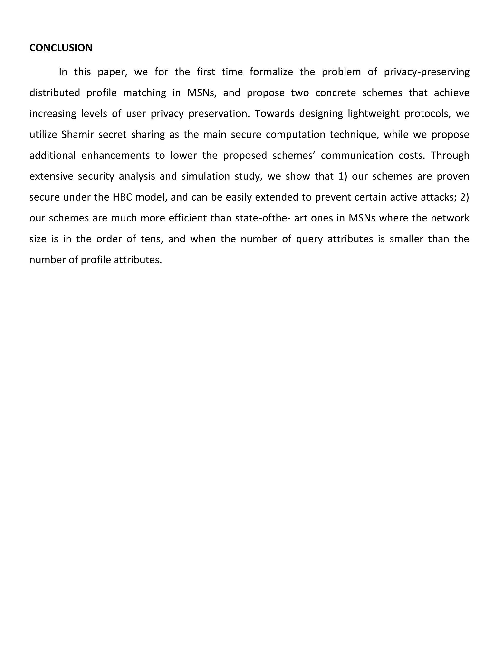 CONCLUSION
In this paper, we for the first time formalize the problem of privacy-preserving
distributed profile matching in MSNs, and propose two concrete schemes that achieve
increasing levels of user privacy preservation. Towards designing lightweight protocols, we
utilize Shamir secret sharing as the main secure computation technique, while we propose
additional enhancements to lower the proposed schemes’ communication costs. Through
extensive security analysis and simulation study, we show that 1) our schemes are proven
secure under the HBC model, and can be easily extended to prevent certain active attacks; 2)
our schemes are much more efficient than state-ofthe- art ones in MSNs where the network
size is in the order of tens, and when the number of query attributes is smaller than the
number of profile attributes.
 