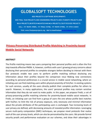 Privacy-Preserving Distributed Profile Matching in Proximity-based
Mobile Social Networks
ABSTRACT
The Profile matching means two users comparing their personal profiles and is often the first
step towards effective PMSN. It, however, conflicts with users’ growing privacy concerns about
disclosing their personal profiles to complete strangers before deciding to interact with them
Our protocols enable two users to perform profile matching without disclosing any
information about their profiles beyond the comparison resul Making new connections
according to personal preferences is a crucial service in mobile social networking, where an
initiating user can find matching users within physical proximity of him/her. In existing systems
for such services, usually all the users directly publish their complete profiles for others to
search. However, in many applications, the users’ personal profiles may contain sensitive
information that they do not want to make public. In this paper, we propose FindU, a set of
privacy-preserving profile matching schemes for proximity-based mobile social networks. In
FindU, an initiating user can find from a group of users the one whose profile best matches
with his/her; to limit the risk of privacy exposure, only necessary and minimal information
about the private attributes of the participating users is exchanged. Two increasing levels of
user privacy are defined, with decreasing amounts of revealed profile information. Leveraging
secure multi-party computation (SMC) techniques, we propose novel protocols that realize
each of the user privacy levels, which can also be personalized by the users. We provide formal
security proofs and performance evaluation on our schemes, and show their advantages in
GLOBALSOFT TECHNOLOGIES
IEEE PROJECTS & SOFTWARE DEVELOPMENTS
IEEE FINAL YEAR PROJECTS|IEEE ENGINEERING PROJECTS|IEEE STUDENTS PROJECTS|IEEE
BULK PROJECTS|BE/BTECH/ME/MTECH/MS/MCA PROJECTS|CSE/IT/ECE/EEE PROJECTS
CELL: +91 98495 39085, +91 99662 35788, +91 98495 57908, +91 97014 40401
Visit: www.finalyearprojects.org Mail to:ieeefinalsemprojects@gmail.com
 