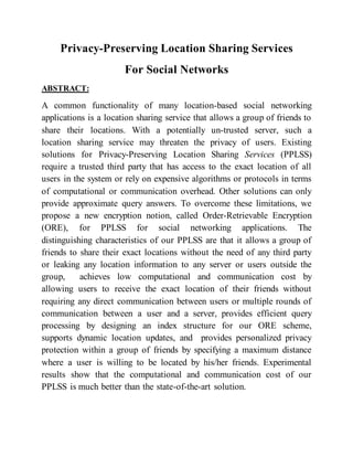 Privacy-Preserving Location Sharing Services
For Social Networks
ABSTRACT:
A common functionality of many location-based social networking
applications is a location sharing service that allows a group of friends to
share their locations. With a potentially un-trusted server, such a
location sharing service may threaten the privacy of users. Existing
solutions for Privacy-Preserving Location Sharing Services (PPLSS)
require a trusted third party that has access to the exact location of all
users in the system or rely on expensive algorithms or protocols in terms
of computational or communication overhead. Other solutions can only
provide approximate query answers. To overcome these limitations, we
propose a new encryption notion, called Order-Retrievable Encryption
(ORE), for PPLSS for social networking applications. The
distinguishing characteristics of our PPLSS are that it allows a group of
friends to share their exact locations without the need of any third party
or leaking any location information to any server or users outside the
group, achieves low computational and communication cost by
allowing users to receive the exact location of their friends without
requiring any direct communication between users or multiple rounds of
communication between a user and a server, provides efficient query
processing by designing an index structure for our ORE scheme,
supports dynamic location updates, and provides personalized privacy
protection within a group of friends by specifying a maximum distance
where a user is willing to be located by his/her friends. Experimental
results show that the computational and communication cost of our
PPLSS is much better than the state-of-the-art solution.
 
