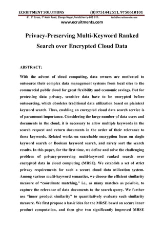 ECRUITMENT SOLUTIONS (0)9751442511, 9750610101
#1, Ist
Cross, Ist
Main Road, Elango Nagar,Pondicherry-605 011. tech@ecruitments.com
www.ecruitments.com
Privacy-Preserving Multi-Keyword Ranked
Search over Encrypted Cloud Data
ABSTRACT:
With the advent of cloud computing, data owners are motivated to
outsource their complex data management systems from local sites to the
commercial public cloud for great flexibility and economic savings. But for
protecting data privacy, sensitive data have to be encrypted before
outsourcing, which obsoletes traditional data utilization based on plaintext
keyword search. Thus, enabling an encrypted cloud data search service is
of paramount importance. Considering the large number of data users and
documents in the cloud, it is necessary to allow multiple keywords in the
search request and return documents in the order of their relevance to
these keywords. Related works on searchable encryption focus on single
keyword search or Boolean keyword search, and rarely sort the search
results. In this paper, for the first time, we define and solve the challenging
problem of privacy-preserving multi-keyword ranked search over
encrypted data in cloud computing (MRSE). We establish a set of strict
privacy requirements for such a secure cloud data utilization system.
Among various multi-keyword semantics, we choose the efficient similarity
measure of “coordinate matching,” i.e., as many matches as possible, to
capture the relevance of data documents to the search query. We further
use “inner product similarity” to quantitatively evaluate such similarity
measure. We first propose a basic idea for the MRSE based on secure inner
product computation, and then give two significantly improved MRSE
 