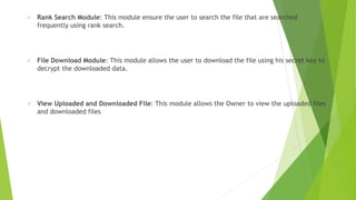  Rank Search Module: This module ensure the user to search the file that are searched
frequently using rank search.
 File Download Module: This module allows the user to download the file using his secret key to
decrypt the downloaded data.
 View Uploaded and Downloaded File: This module allows the Owner to view the uploaded files
and downloaded files
 