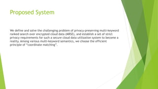 Proposed System
We define and solve the challenging problem of privacy-preserving multi-keyword
ranked search over encrypted cloud data (MRSE), and establish a set of strict
privacy requirements for such a secure cloud data utilization system to become a
reality. Among various multi-keyword semantics, we choose the efficient
principle of “coordinate matching”.
 