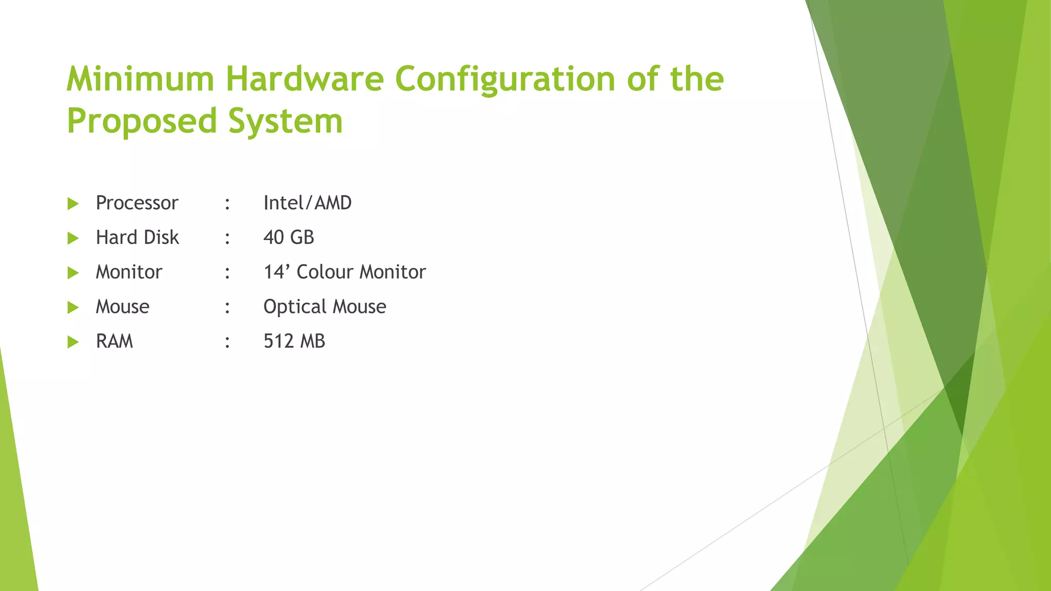 Minimum Hardware Configuration of the
Proposed System
 Processor : Intel/AMD
 Hard Disk : 40 GB
 Monitor : 14’ Colour Monitor
 Mouse : Optical Mouse
 RAM : 512 MB
 