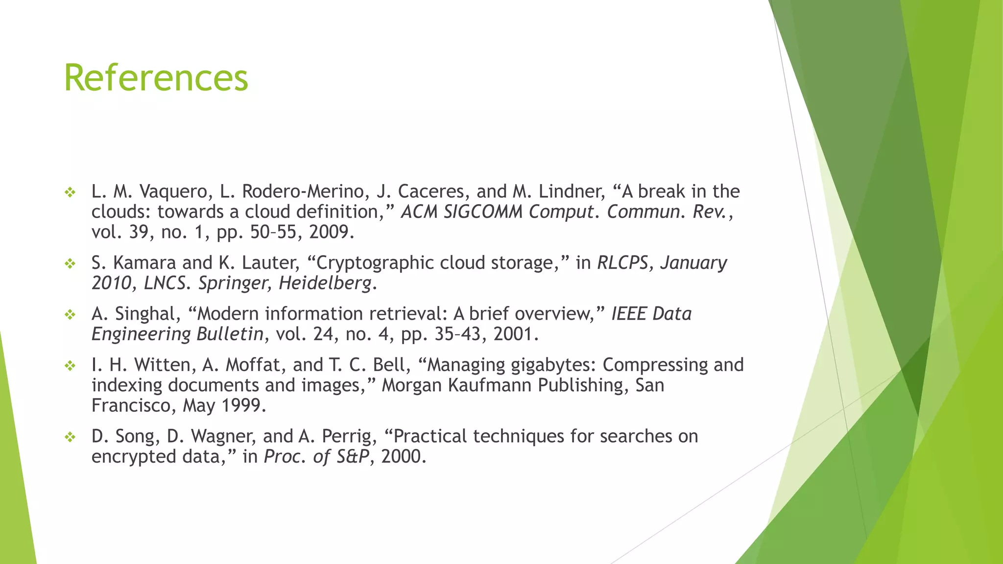 References
 L. M. Vaquero, L. Rodero-Merino, J. Caceres, and M. Lindner, “A break in the
clouds: towards a cloud definition,” ACM SIGCOMM Comput. Commun. Rev.,
vol. 39, no. 1, pp. 50–55, 2009.
 S. Kamara and K. Lauter, “Cryptographic cloud storage,” in RLCPS, January
2010, LNCS. Springer, Heidelberg.
 A. Singhal, “Modern information retrieval: A brief overview,” IEEE Data
Engineering Bulletin, vol. 24, no. 4, pp. 35–43, 2001.
 I. H. Witten, A. Moffat, and T. C. Bell, “Managing gigabytes: Compressing and
indexing documents and images,” Morgan Kaufmann Publishing, San
Francisco, May 1999.
 D. Song, D. Wagner, and A. Perrig, “Practical techniques for searches on
encrypted data,” in Proc. of S&P, 2000.
 