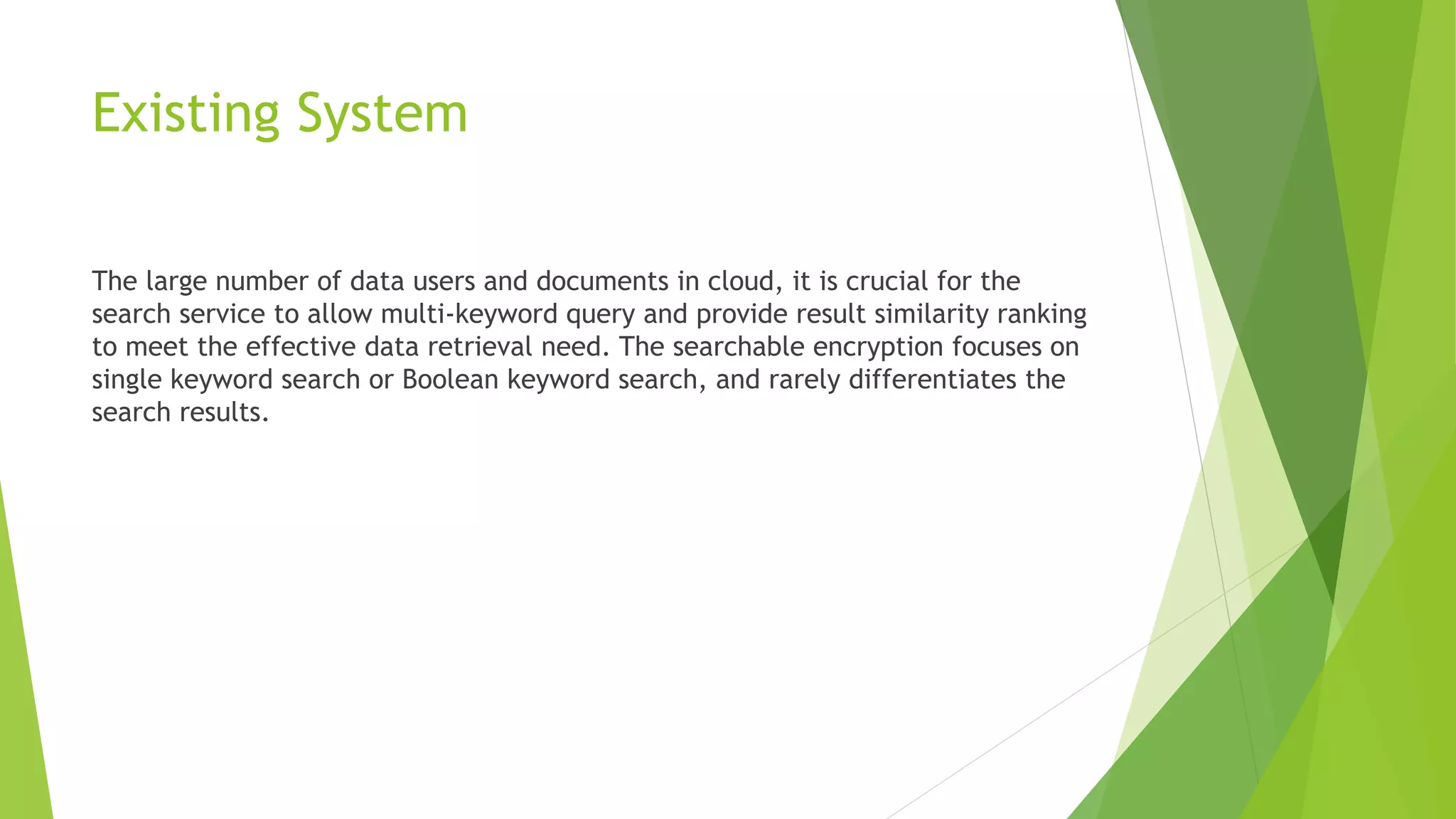 Existing System
The large number of data users and documents in cloud, it is crucial for the
search service to allow multi-keyword query and provide result similarity ranking
to meet the effective data retrieval need. The searchable encryption focuses on
single keyword search or Boolean keyword search, and rarely differentiates the
search results.
 