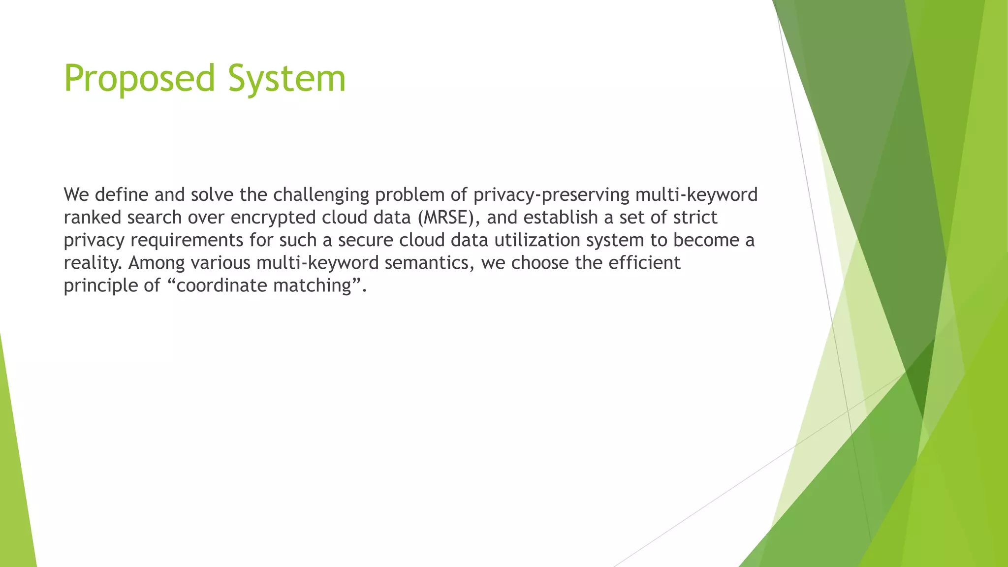 Proposed System
We define and solve the challenging problem of privacy-preserving multi-keyword
ranked search over encrypted cloud data (MRSE), and establish a set of strict
privacy requirements for such a secure cloud data utilization system to become a
reality. Among various multi-keyword semantics, we choose the efficient
principle of “coordinate matching”.
 