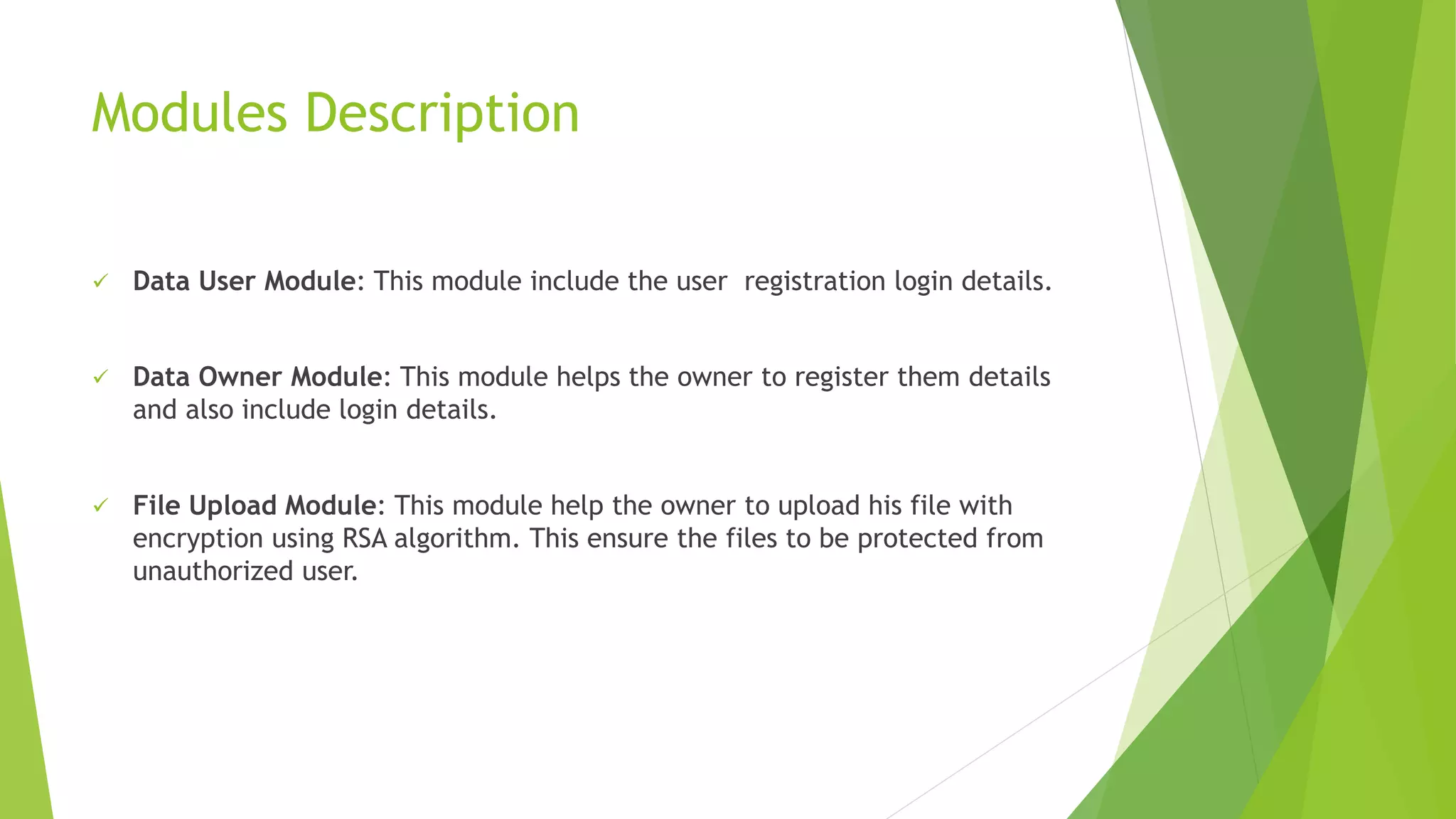 Modules Description
 Data User Module: This module include the user registration login details.
 Data Owner Module: This module helps the owner to register them details
and also include login details.
 File Upload Module: This module help the owner to upload his file with
encryption using RSA algorithm. This ensure the files to be protected from
unauthorized user.
 