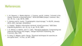 References
 L. M. Vaquero, L. Rodero-Merino, J. Caceres, and M. Lindner, “A break in the
clouds: towards a cloud definition,” ACM SIGCOMM Comput. Commun. Rev.,
vol. 39, no. 1, pp. 50–55, 2009.
 S. Kamara and K. Lauter, “Cryptographic cloud storage,” in RLCPS, January
2010, LNCS. Springer, Heidelberg.
 A. Singhal, “Modern information retrieval: A brief overview,” IEEE Data
Engineering Bulletin, vol. 24, no. 4, pp. 35–43, 2001.
 I. H. Witten, A. Moffat, and T. C. Bell, “Managing gigabytes: Compressing and
indexing documents and images,” Morgan Kaufmann Publishing, San
Francisco, May 1999.
 D. Song, D. Wagner, and A. Perrig, “Practical techniques for searches on
encrypted data,” in Proc. of S&P, 2000.
 