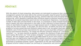 Abstract
With the advent of cloud computing, data owners are motivated to outsource their complex data
management systems from local sites to the commercial public cloud for great flexibility and
economic savings. But for protecting data privacy, sensitive data has to be encrypted before
outsourcing, which obsoletes traditional data utilization based on plaintext keyword search. Thus,
enabling an encrypted cloud data search service is of paramount importance. Considering the large
number of data users and documents in the cloud, it is necessary to allow multiple keywords in the
search request and return documents in the order of their relevance to these keywords. Related
works on searchable encryption focus on single keyword search or Boolean keyword search, and
rarely sort the search results. In this paper, for the first time, we define and solve the challenging
problem of privacy preserving multi-keyword ranked search over encrypted cloud data (MRSE).We
establish a set of strict privacy requirements for such a secure cloud data utilization system. Among
various multi keyword semantics, we choose the efficient similarity measure of “coordinate
matching”, i.e., as many matches as possible, to capture the relevance of data documents to the
search query. We further use “inner product similarity” to quantitatively evaluate such similarity
measure. We first propose a basic idea for the MRSE based on secure inner product computation,
and then give two significantly improved MRSE schemes to achieve various stringent privacy
requirements in two different threat models. Thorough analysis investigating privacy and efficiency
guarantees of proposed schemes is given. Experiments on the real-world dataset further show
proposed schemes indeed introduce low overhead on computation and communication.
 