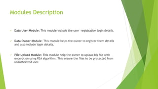 Modules Description
 Data User Module: This module include the user registration login details.
 Data Owner Module: This module helps the owner to register them details
and also include login details.
 File Upload Module: This module help the owner to upload his file with
encryption using RSA algorithm. This ensure the files to be protected from
unauthorized user.
 