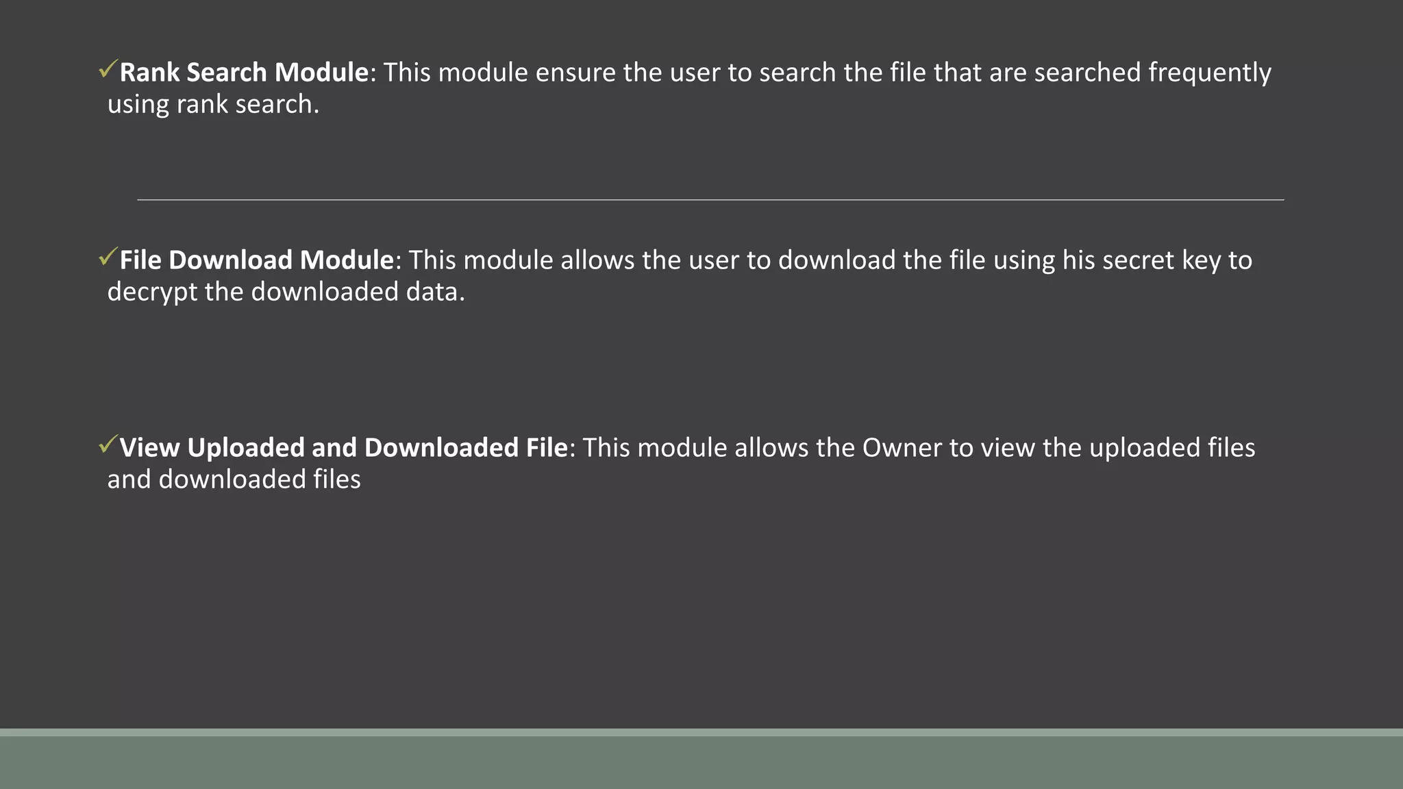 Rank Search Module: This module ensure the user to search the file that are searched frequently 
using rank search. 
File Download Module: This module allows the user to download the file using his secret key to 
decrypt the downloaded data. 
View Uploaded and Downloaded File: This module allows the Owner to view the uploaded files 
and downloaded files 
 