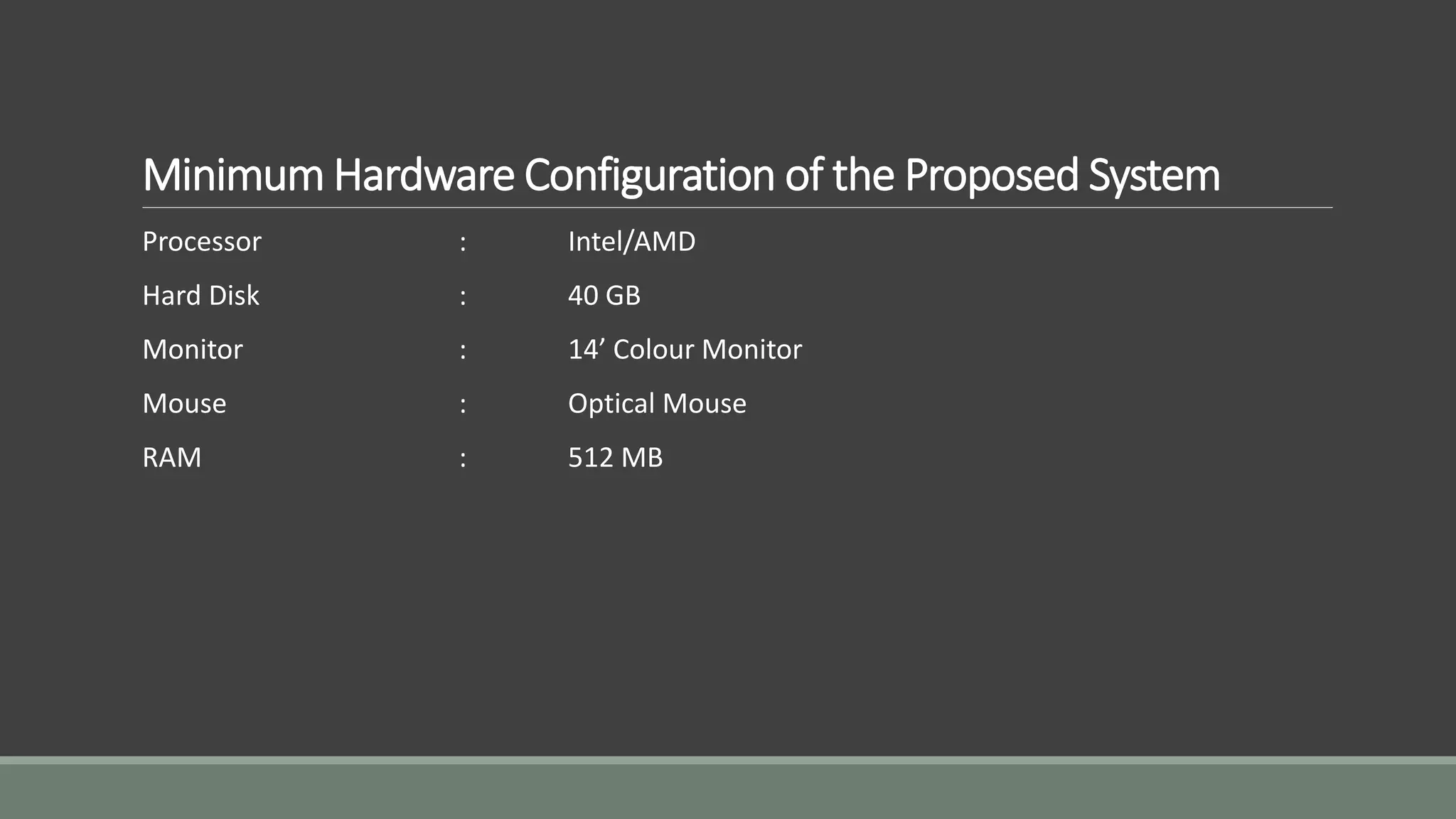 Minimum Hardware Configuration of the Proposed System 
Processor : Intel/AMD 
Hard Disk : 40 GB 
Monitor : 14’ Colour Monitor 
Mouse : Optical Mouse 
RAM : 512 MB 
 