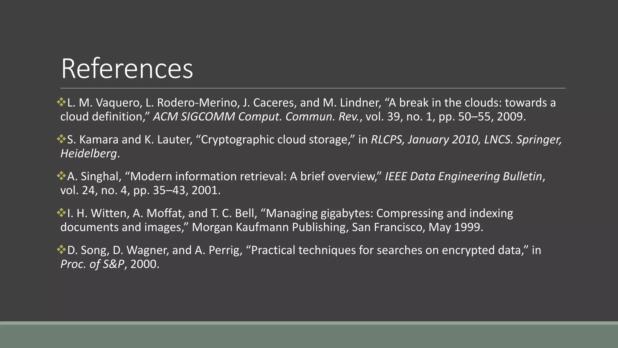 References 
L. M. Vaquero, L. Rodero-Merino, J. Caceres, and M. Lindner, “A break in the clouds: towards a 
cloud definition,” ACM SIGCOMM Comput. Commun. Rev., vol. 39, no. 1, pp. 50–55, 2009. 
S. Kamara and K. Lauter, “Cryptographic cloud storage,” in RLCPS, January 2010, LNCS. Springer, 
Heidelberg. 
A. Singhal, “Modern information retrieval: A brief overview,” IEEE Data Engineering Bulletin, 
vol. 24, no. 4, pp. 35–43, 2001. 
I. H. Witten, A. Moffat, and T. C. Bell, “Managing gigabytes: Compressing and indexing 
documents and images,” Morgan Kaufmann Publishing, San Francisco, May 1999. 
D. Song, D. Wagner, and A. Perrig, “Practical techniques for searches on encrypted data,” in 
Proc. of S&P, 2000. 
