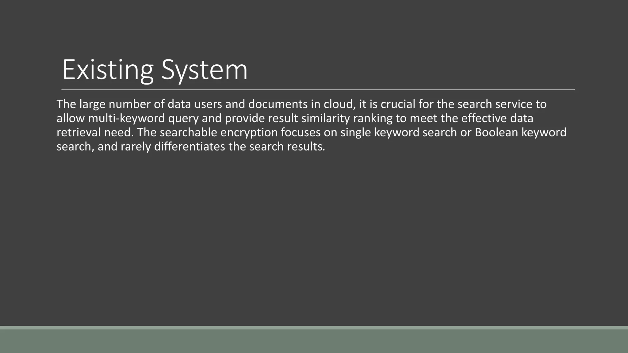 Existing System 
The large number of data users and documents in cloud, it is crucial for the search service to 
allow multi-keyword query and provide result similarity ranking to meet the effective data 
retrieval need. The searchable encryption focuses on single keyword search or Boolean keyword 
search, and rarely differentiates the search results. 
 
