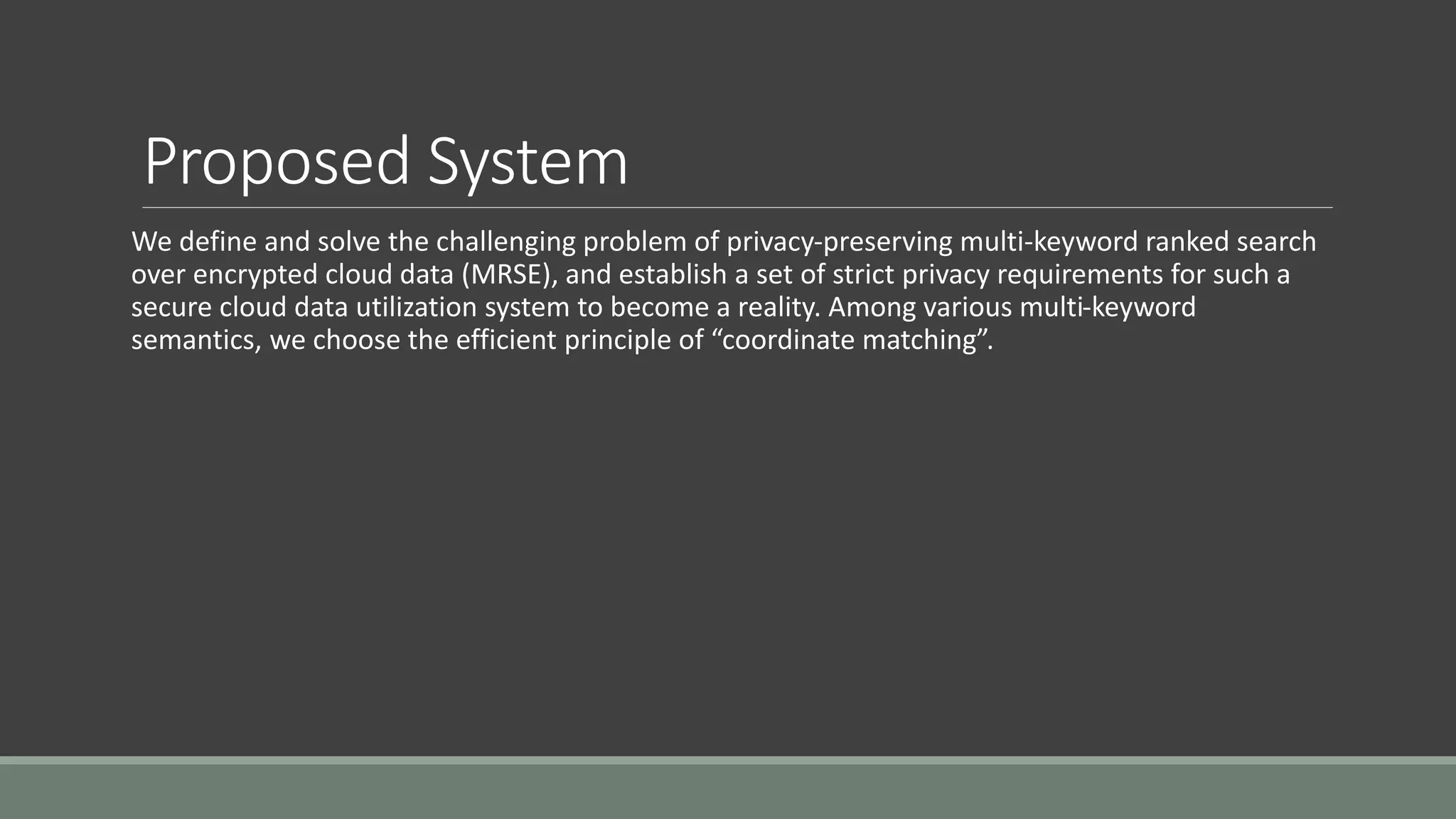 Proposed System 
We define and solve the challenging problem of privacy-preserving multi-keyword ranked search 
over encrypted cloud data (MRSE), and establish a set of strict privacy requirements for such a 
secure cloud data utilization system to become a reality. Among various multi-keyword 
semantics, we choose the efficient principle of “coordinate matching”. 
 