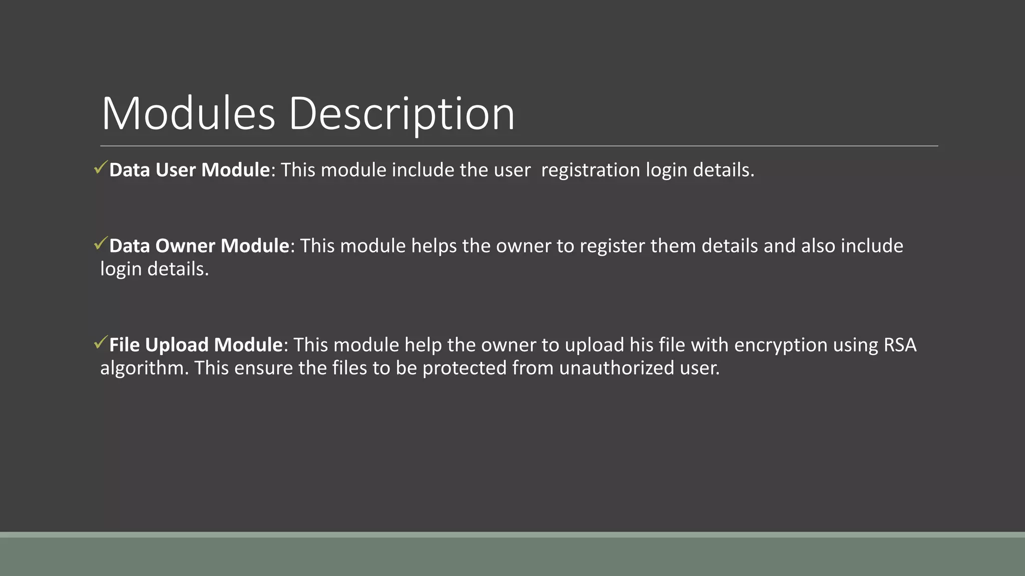 Modules Description 
Data User Module: This module include the user registration login details. 
Data Owner Module: This module helps the owner to register them details and also include 
login details. 
File Upload Module: This module help the owner to upload his file with encryption using RSA 
algorithm. This ensure the files to be protected from unauthorized user. 
 