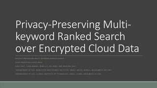 Privacy-Preserving Multi-keyword 
Ranked Search 
over Encrypted Cloud Data 
P R I V A C Y - P R E S E R V I N G M U L T I - K E Y W O R D R A N K E D S E A R C H 
O V E R E N C R Y P T E D C L O U D D A T A 
N I N G C A O † , C O N G W A N G ‡ , M I N G L I † , K U I R E N ‡ , A N D W E N J I N G L O U † 
† D E P A R T M E N T O F E C E , W O R C E S T E R P O L Y T E C H N I C I N S T I T U T E , E M A I L : { N C A O , M I N G L I , W J L O U }@ E C E . W P I . E D U , 
‡ D E P A R T M E N T O F E C E , I L L I N O I S I N S T I T U T E O F T E C H N O L O G Y , E M A I L : { C O N G , K R E N }@ E C E . I I T . E D U 
 
