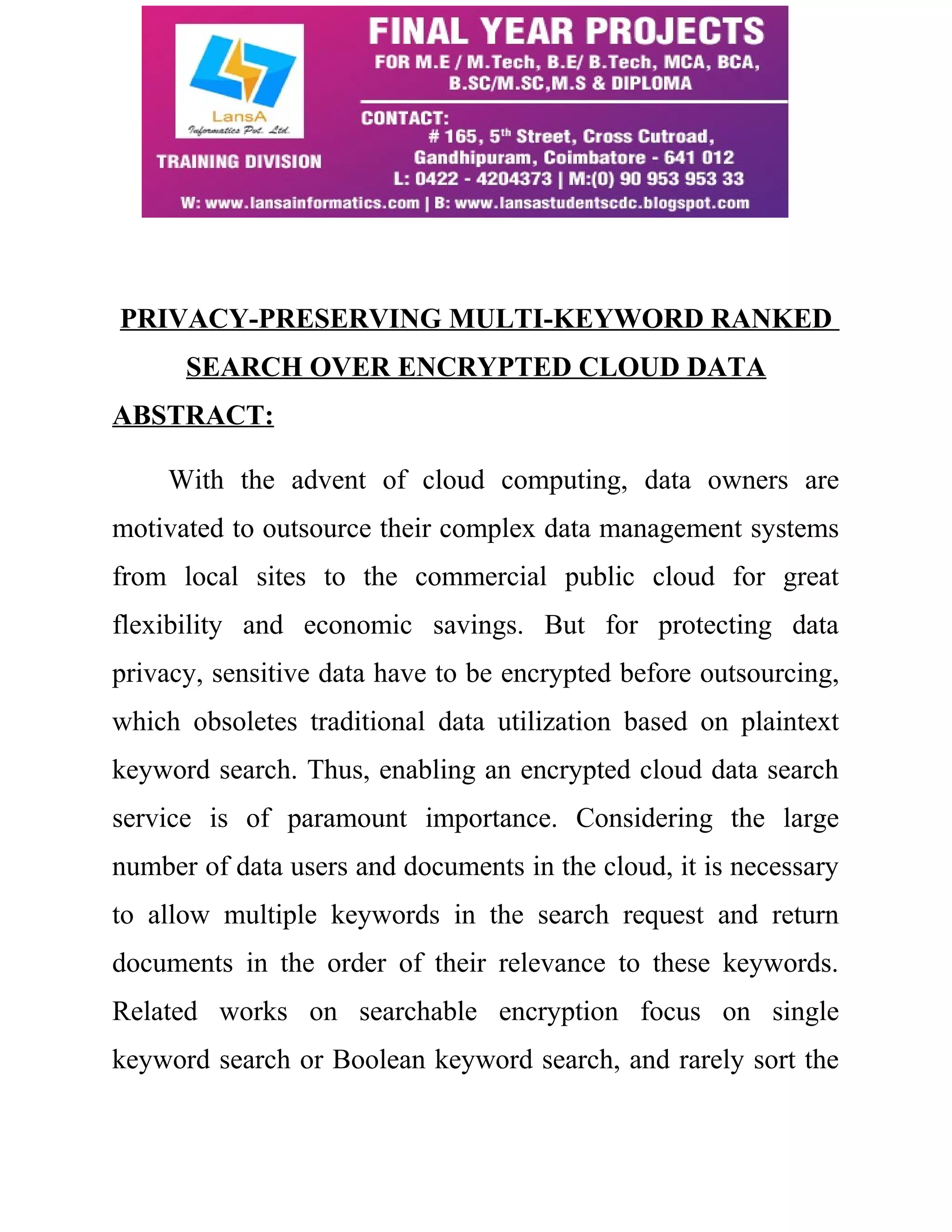 PRIVACY-PRESERVING MULTI-KEYWORD RANKED 
SEARCH OVER ENCRYPTED CLOUD DATA 
ABSTRACT: 
With the advent of cloud computing, data owners are 
motivated to outsource their complex data management systems 
from local sites to the commercial public cloud for great 
flexibility and economic savings. But for protecting data 
privacy, sensitive data have to be encrypted before outsourcing, 
which obsoletes traditional data utilization based on plaintext 
keyword search. Thus, enabling an encrypted cloud data search 
service is of paramount importance. Considering the large 
number of data users and documents in the cloud, it is necessary 
to allow multiple keywords in the search request and return 
documents in the order of their relevance to these keywords. 
Related works on searchable encryption focus on single 
keyword search or Boolean keyword search, and rarely sort the 
 