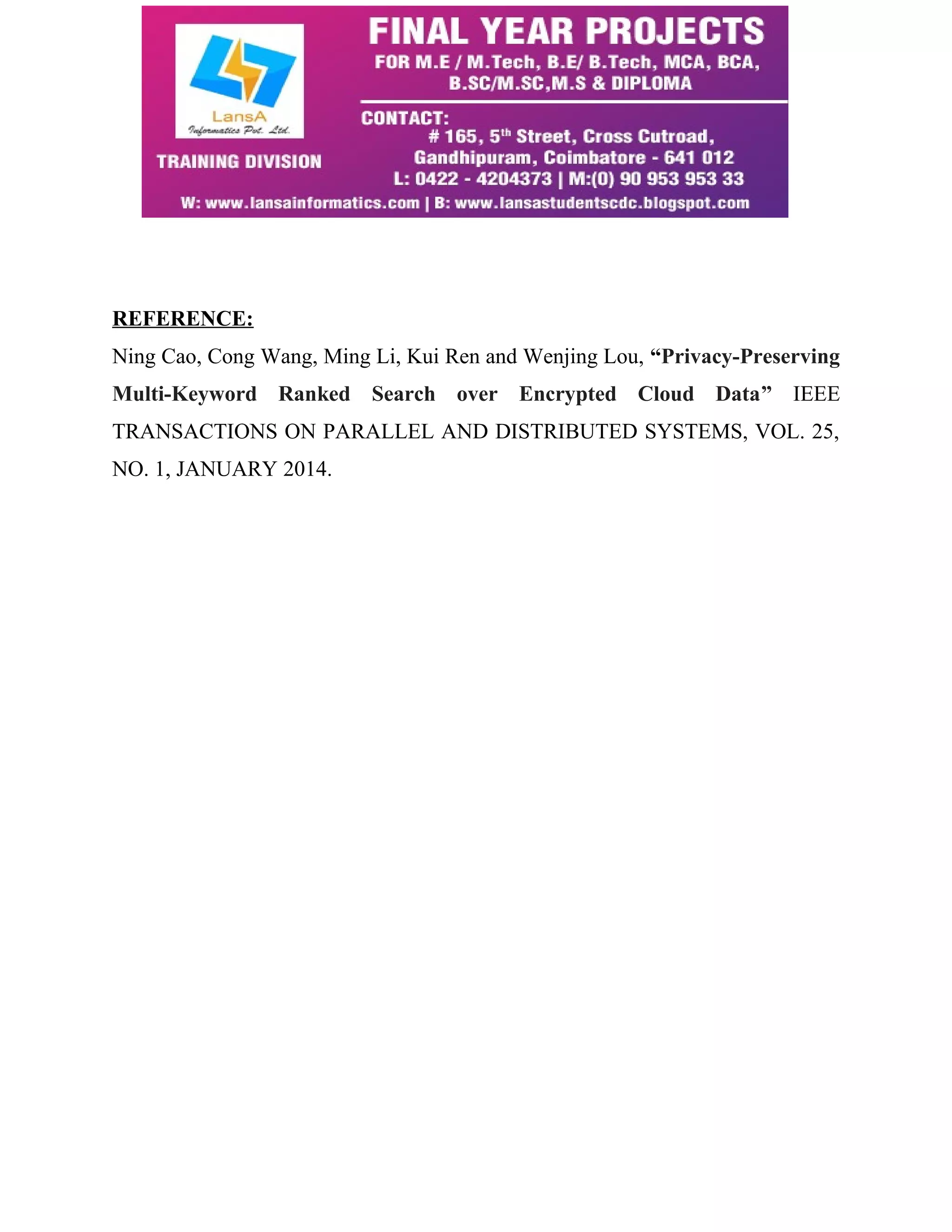 REFERENCE: 
Ning Cao, Cong Wang, Ming Li, Kui Ren and Wenjing Lou, “Privacy-Preserving 
Multi-Keyword Ranked Search over Encrypted Cloud Data” IEEE 
TRANSACTIONS ON PARALLEL AND DISTRIBUTED SYSTEMS, VOL. 25, 
NO. 1, JANUARY 2014. 
