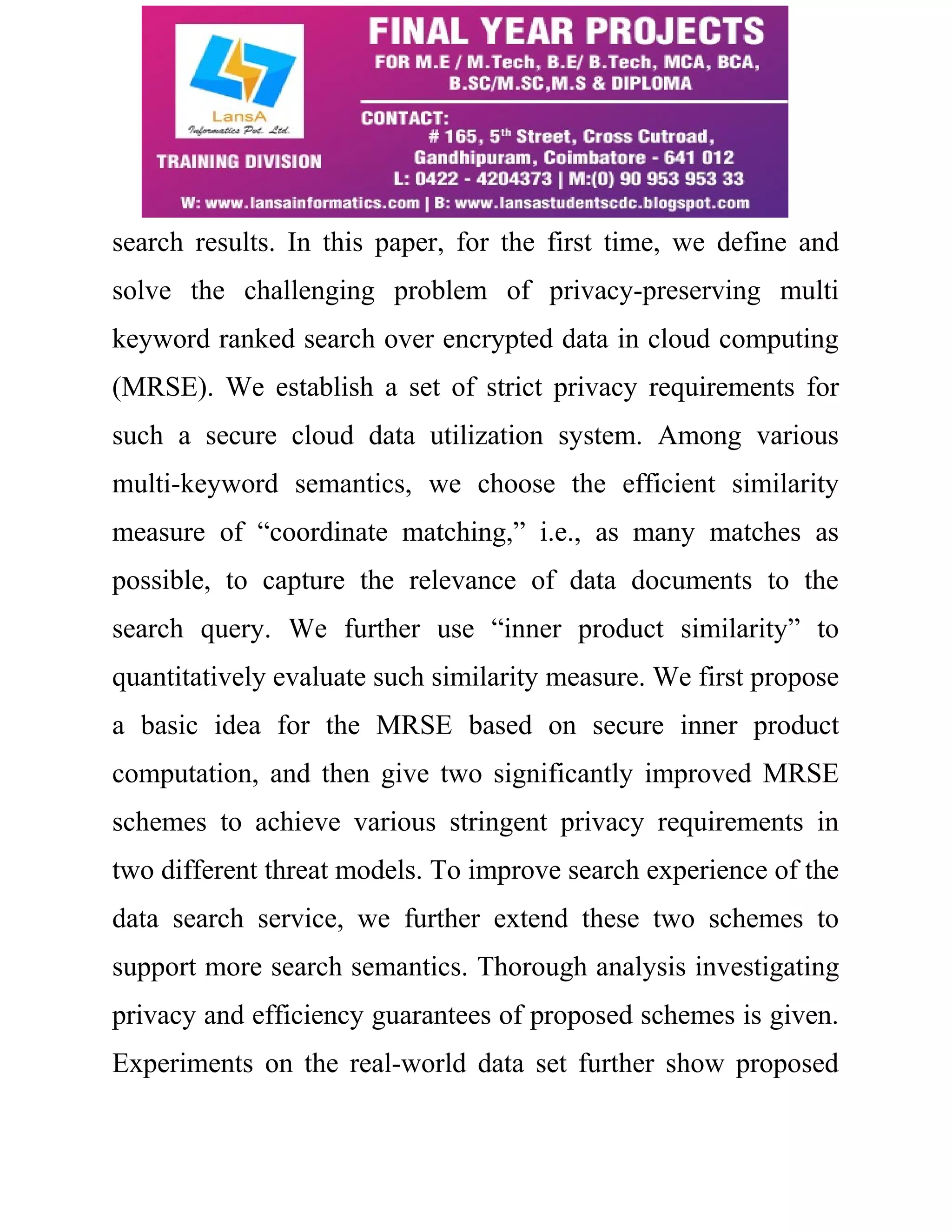 search results. In this paper, for the first time, we define and 
solve the challenging problem of privacy-preserving multi 
keyword ranked search over encrypted data in cloud computing 
(MRSE). We establish a set of strict privacy requirements for 
such a secure cloud data utilization system. Among various 
multi-keyword semantics, we choose the efficient similarity 
measure of “coordinate matching,” i.e., as many matches as 
possible, to capture the relevance of data documents to the 
search query. We further use “inner product similarity” to 
quantitatively evaluate such similarity measure. We first propose 
a basic idea for the MRSE based on secure inner product 
computation, and then give two significantly improved MRSE 
schemes to achieve various stringent privacy requirements in 
two different threat models. To improve search experience of the 
data search service, we further extend these two schemes to 
support more search semantics. Thorough analysis investigating 
privacy and efficiency guarantees of proposed schemes is given. 
Experiments on the real-world data set further show proposed 
 