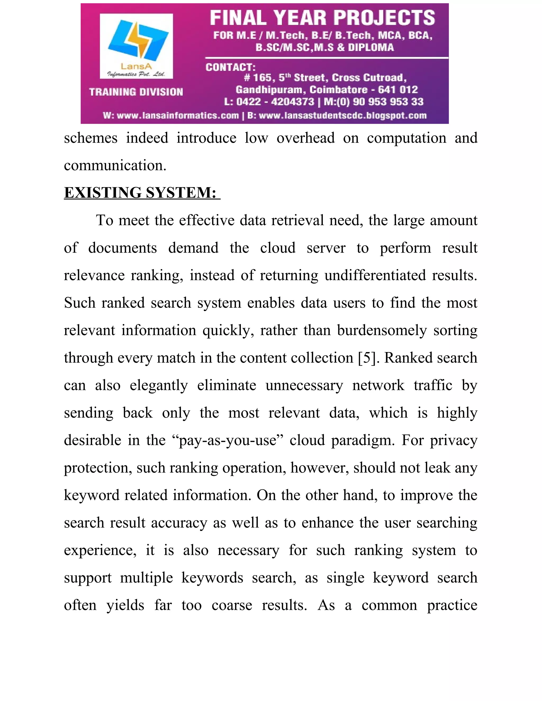 schemes indeed introduce low overhead on computation and 
communication. 
EXISTING SYSTEM: 
To meet the effective data retrieval need, the large amount 
of documents demand the cloud server to perform result 
relevance ranking, instead of returning undifferentiated results. 
Such ranked search system enables data users to find the most 
relevant information quickly, rather than burdensomely sorting 
through every match in the content collection [5]. Ranked search 
can also elegantly eliminate unnecessary network traffic by 
sending back only the most relevant data, which is highly 
desirable in the “pay-as-you-use” cloud paradigm. For privacy 
protection, such ranking operation, however, should not leak any 
keyword related information. On the other hand, to improve the 
search result accuracy as well as to enhance the user searching 
experience, it is also necessary for such ranking system to 
support multiple keywords search, as single keyword search 
often yields far too coarse results. As a common practice 
 