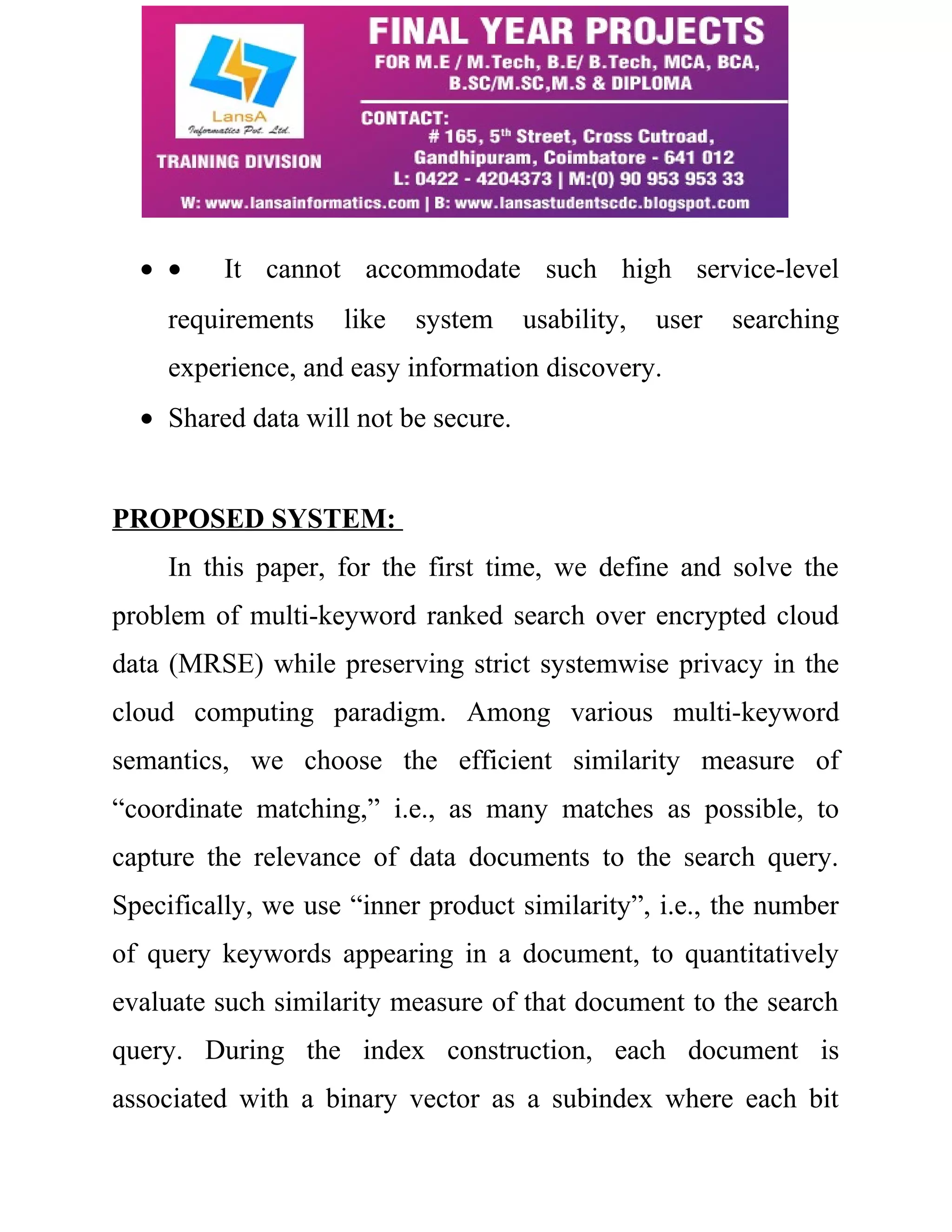 · · It cannot accommodate such high service-level 
requirements like system usability, user searching 
experience, and easy information discovery. 
· Shared data will not be secure. 
PROPOSED SYSTEM: 
In this paper, for the first time, we define and solve the 
problem of multi-keyword ranked search over encrypted cloud 
data (MRSE) while preserving strict systemwise privacy in the 
cloud computing paradigm. Among various multi-keyword 
semantics, we choose the efficient similarity measure of 
“coordinate matching,” i.e., as many matches as possible, to 
capture the relevance of data documents to the search query. 
Specifically, we use “inner product similarity”, i.e., the number 
of query keywords appearing in a document, to quantitatively 
evaluate such similarity measure of that document to the search 
query. During the index construction, each document is 
associated with a binary vector as a subindex where each bit 
 