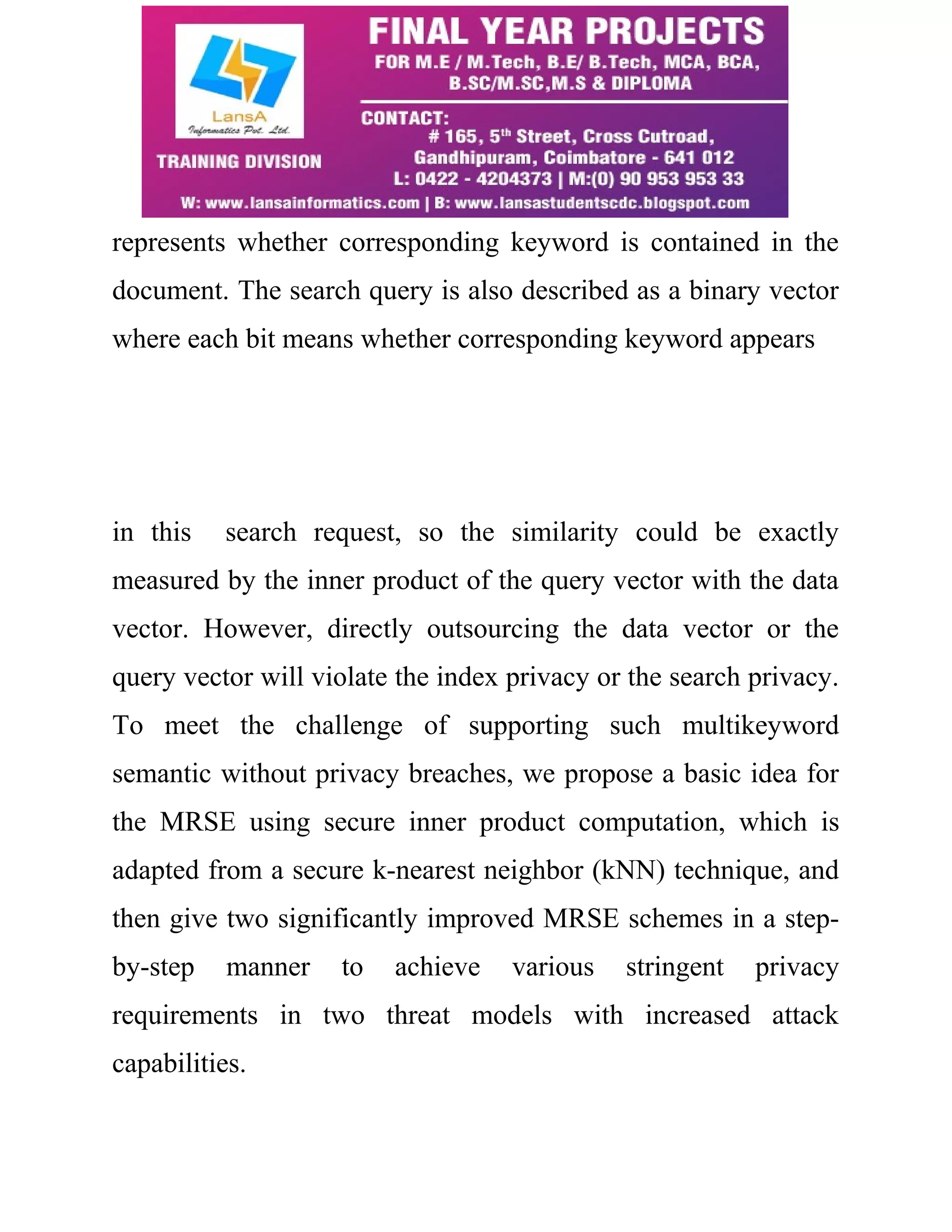 represents whether corresponding keyword is contained in the 
document. The search query is also described as a binary vector 
where each bit means whether corresponding keyword appears 
in this search request, so the similarity could be exactly 
measured by the inner product of the query vector with the data 
vector. However, directly outsourcing the data vector or the 
query vector will violate the index privacy or the search privacy. 
To meet the challenge of supporting such multikeyword 
semantic without privacy breaches, we propose a basic idea for 
the MRSE using secure inner product computation, which is 
adapted from a secure k-nearest neighbor (kNN) technique, and 
then give two significantly improved MRSE schemes in a step-by- 
step manner to achieve various stringent privacy 
requirements in two threat models with increased attack 
capabilities. 
 