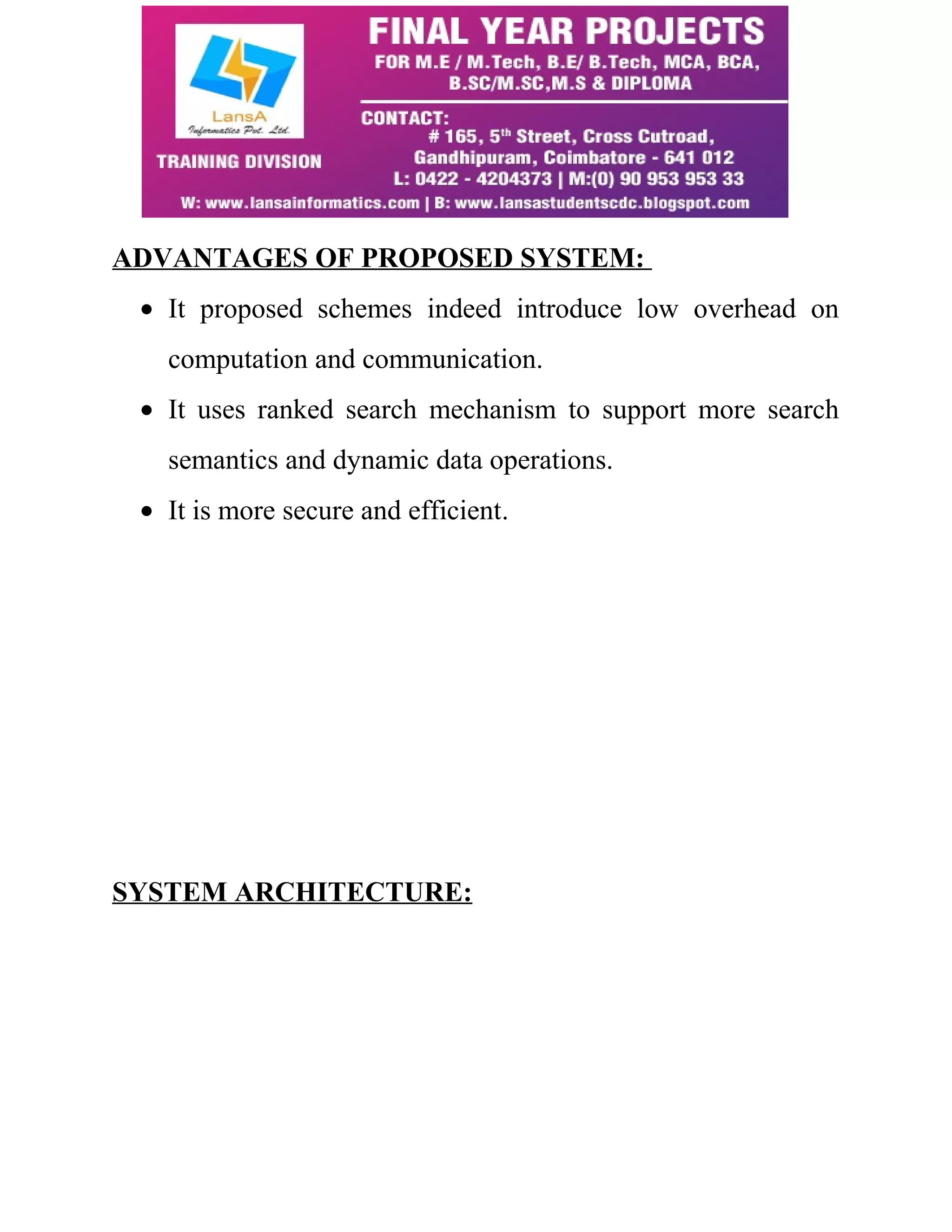 ADVANTAGES OF PROPOSED SYSTEM: 
· It proposed schemes indeed introduce low overhead on 
computation and communication. 
· It uses ranked search mechanism to support more search 
semantics and dynamic data operations. 
· It is more secure and efficient. 
SYSTEM ARCHITECTURE: 
 