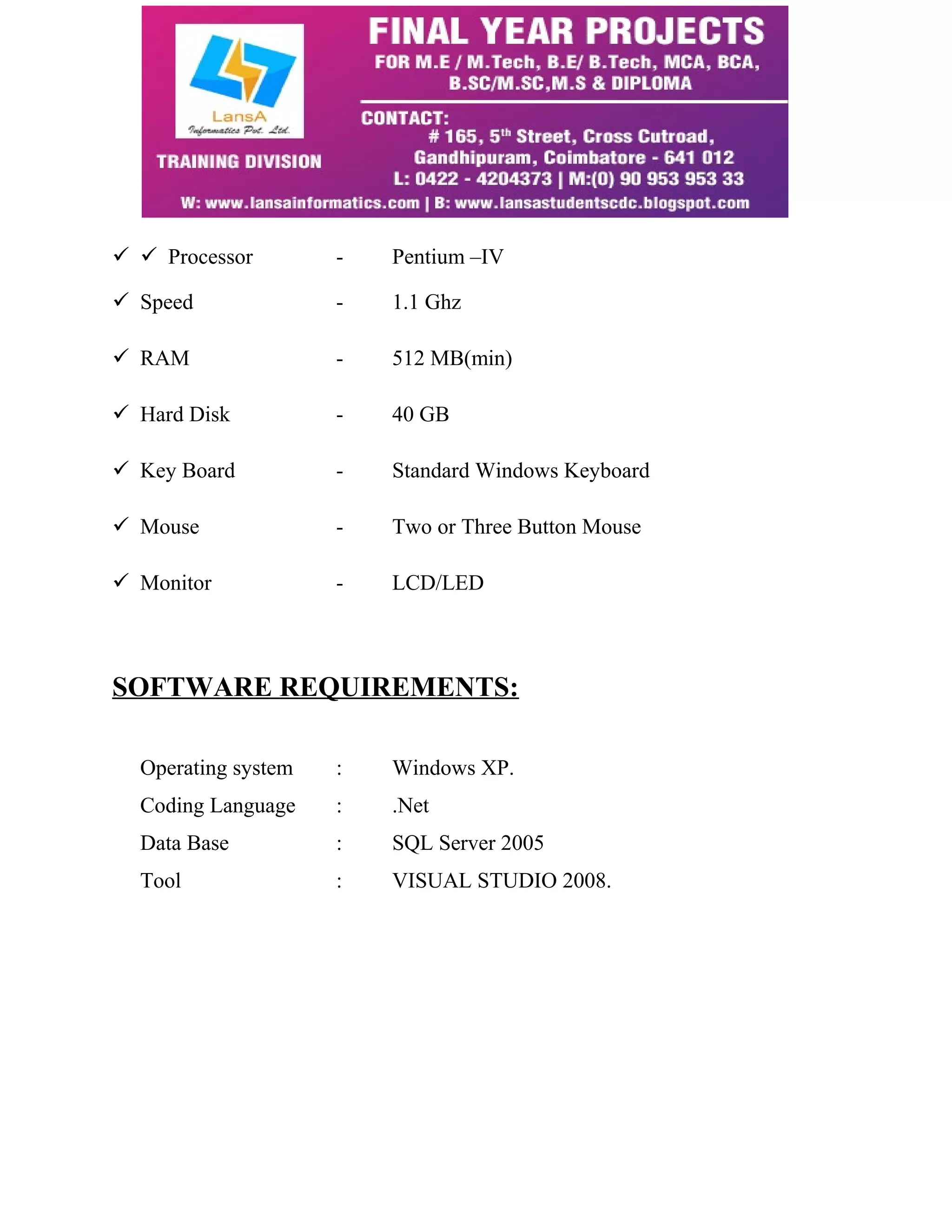   Processor - Pentium –IV 
 Speed - 1.1 Ghz 
 RAM - 512 MB(min) 
 Hard Disk - 40 GB 
 Key Board - Standard Windows Keyboard 
 Mouse - Two or Three Button Mouse 
 Monitor - LCD/LED 
SOFTWARE REQUIREMENTS: 
Operating system : Windows XP. 
Coding Language : .Net 
Data Base : SQL Server 2005 
Tool : VISUAL STUDIO 2008. 
 