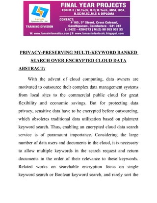 PRIVACY-PRESERVING MULTI-KEYWORD RANKED 
SEARCH OVER ENCRYPTED CLOUD DATA 
ABSTRACT: 
With the advent of cloud computing, data owners are 
motivated to outsource their complex data management systems 
from local sites to the commercial public cloud for great 
flexibility and economic savings. But for protecting data 
privacy, sensitive data have to be encrypted before outsourcing, 
which obsoletes traditional data utilization based on plaintext 
keyword search. Thus, enabling an encrypted cloud data search 
service is of paramount importance. Considering the large 
number of data users and documents in the cloud, it is necessary 
to allow multiple keywords in the search request and return 
documents in the order of their relevance to these keywords. 
Related works on searchable encryption focus on single 
keyword search or Boolean keyword search, and rarely sort the 
 