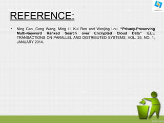 REFERENCE: 
• Ning Cao, Cong Wang, Ming Li, Kui Ren and Wenjing Lou, “Privacy-Preserving 
Multi-Keyword Ranked Search over Encrypted Cloud Data” IEEE 
TRANSACTIONS ON PARALLEL AND DISTRIBUTED SYSTEMS, VOL. 25, NO. 1, 
JANUARY 2014. 
 