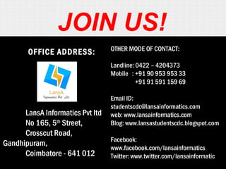 JOIN US! 
OFFICE ADDRESS: 
LansA Informatics Pvt ltd 
No 165, 5th Street, 
Crosscut Road, 
Gandhipuram, 
Coimbatore - 641 012 
OTHER MODE OF CONTACT: 
Landline: 0422 – 4204373 
Mobile : +91 90 953 953 33 
+91 91 591 159 69 
Email ID: 
studentscdc@lansainformatics.com 
web: www.lansainformatics.com 
Blog: www.lansastudentscdc.blogspot.com 
Facebook: 
www.facebook.com/lansainformatics 
Twitter: www.twitter.com/lansainformatic 
