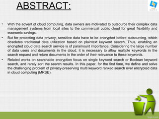 ABSTRACT: 
• With the advent of cloud computing, data owners are motivated to outsource their complex data 
management systems from local sites to the commercial public cloud for great flexibility and 
economic savings. 
• But for protecting data privacy, sensitive data have to be encrypted before outsourcing, which 
obsoletes traditional data utilization based on plaintext keyword search. Thus, enabling an 
encrypted cloud data search service is of paramount importance. Considering the large number 
of data users and documents in the cloud, it is necessary to allow multiple keywords in the 
search request and return documents in the order of their relevance to these keywords. 
• Related works on searchable encryption focus on single keyword search or Boolean keyword 
search, and rarely sort the search results. In this paper, for the first time, we define and solve 
the challenging problem of privacy-preserving multi keyword ranked search over encrypted data 
in cloud computing (MRSE). 
 
