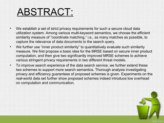 ABSTRACT: 
• We establish a set of strict privacy requirements for such a secure cloud data 
utilization system. Among various multi-keyword semantics, we choose the efficient 
similarity measure of “coordinate matching,” i.e., as many matches as possible, to 
capture the relevance of data documents to the search query. 
• We further use “inner product similarity” to quantitatively evaluate such similarity 
measure. We first propose a basic idea for the MRSE based on secure inner product 
computation, and then give two significantly improved MRSE schemes to achieve 
various stringent privacy requirements in two different threat models. 
• To improve search experience of the data search service, we further extend these 
two schemes to support more search semantics. Thorough analysis investigating 
privacy and efficiency guarantees of proposed schemes is given. Experiments on the 
real-world data set further show proposed schemes indeed introduce low overhead 
on computation and communication. 
 
